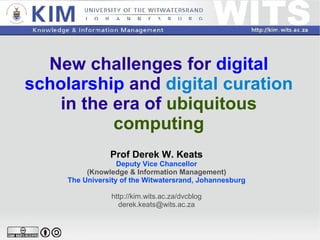 New challenges for  digital   scholarship  and  digital  curation  in the era of  ubiquitous computing Prof Derek W. Keats Deputy Vice Chancellor (Knowledge & Information Management) The University of the Witwatersrand, Johannesburg http://kim.wits.ac.za/dvcblog [email_address] 