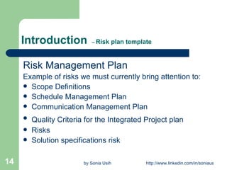 Introduction  --  Risk plan template Risk Management Plan Example of risks we must currently bring attention to: Scope Definitions Schedule Management Plan Communication Management Plan Quality Criteria for the Integrated Project plan   Risks Solution specifications risk 