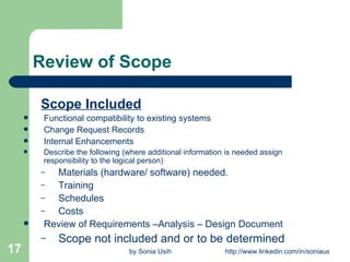 Review of Scope Scope Included Functional compatibility to existing systems Change Request Records Internal Enhancements Describe the following (where additional information is needed assign responsibility to the logical person) Materials (hardware/ software) needed. Training Schedules Costs Review of Requirements –Analysis – Design Document Scope not included and or to be determined 