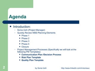 Agenda Introduction:   Sonia Usih (Project Manager) Quickly Review WBS Planning Elements Phase 1 Phase 2 Phase 3 Phase 4 Closure Project Management Processes (Specifically we will look at the following PM Templates) Communication Plan /Decision Process Risk Plan Template Quality Plan Template 