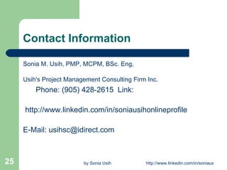 Contact Information Sonia M. Usih, PMP, MCPM, BSc. Eng,   Usih's Project Management Consulting Firm Inc.        Phone: (905) 428-2615  Link:     http://www.linkedin.com/in/soniausihonlineprofile        E-Mail: usihsc@idirect.com 