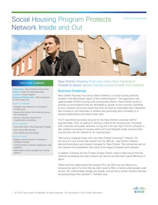 EXECUTIVE SUMMARY
Organization: New Charter Housing Trust
Industry: Public Housing Association
Location: United Kingdom
Employees/Rental Units: 1000 employees;
20,000 rental units
Business Challenge
• Integrate new networks into existing IT
infrastructure
• Keep public Internet sites safe and secure
for all residents
• Secure corporate network from
unauthorized connections
Security Solution
• Cisco ASA 5545-X Next Generation Firewall
• Cisco Cloud Web Security
• Cisco Identity Services Engine
Business Results
• Reliable, secure access for residents in
sheltered housing
• Control access to network, applications, and
websites
• Role-based access managed from central
platform
Business Challenge
New Charter Housing Trust Group (New Charter) is a social housing authority,
located in the Manchester region of the United Kingdom. The organization has
approximately 20,000 housing units serving area citizens. New Charter works to
provide accommodations that are affordable to people on low incomes, and limits
to rent increases set by law mean that rents are kept at reasonable rates. Residents
also include at-risk individuals or families who previously were homeless or in
abusive relationships and need a fresh start.
The IT department provides services for the New Charter corporate staff of
approximately 1000, as well as IT services onsite at the housing units. Providing
both corporate and public networks is a big job in its own right, but the company is
also actively increasing its housing stock and must integrate newly acquired sites
and services into the network on an ongoing basis.
“We have to integrate these units into New Charter’s existing IT network. On
the face of it, you’d think that wouldn’t be too difficult,” says Darren Fishwick,
telecommunications and network manager for New Charter. “But sometimes we run
into massive incompatibilities with some of the legacy hardware and software.”
In addition, Fishwick and the IT team at New Charter need to help ensure that the
networks at existing and new locations are secure and that web-based filtering is in
place.
“When we first implemented the resident PCs, we didn’t put any filtering on,
because we were of a mind that we didn’t want to filter or restrict what people could
access. But unfortunately, people are people, and we had a certain minority that was
accessing things they shouldn’t,” Fishwick says.
Social Housing Program Protects
Network Inside and Out
1 © 2014 Cisco and/or its affiliates. All rights reserved. This document is Cisco Public Information.
Customer Case Study
New Charter Housing Trust uses Cisco Next-Generation
Firewall to deliver secure Internet access to staff and residents.
 