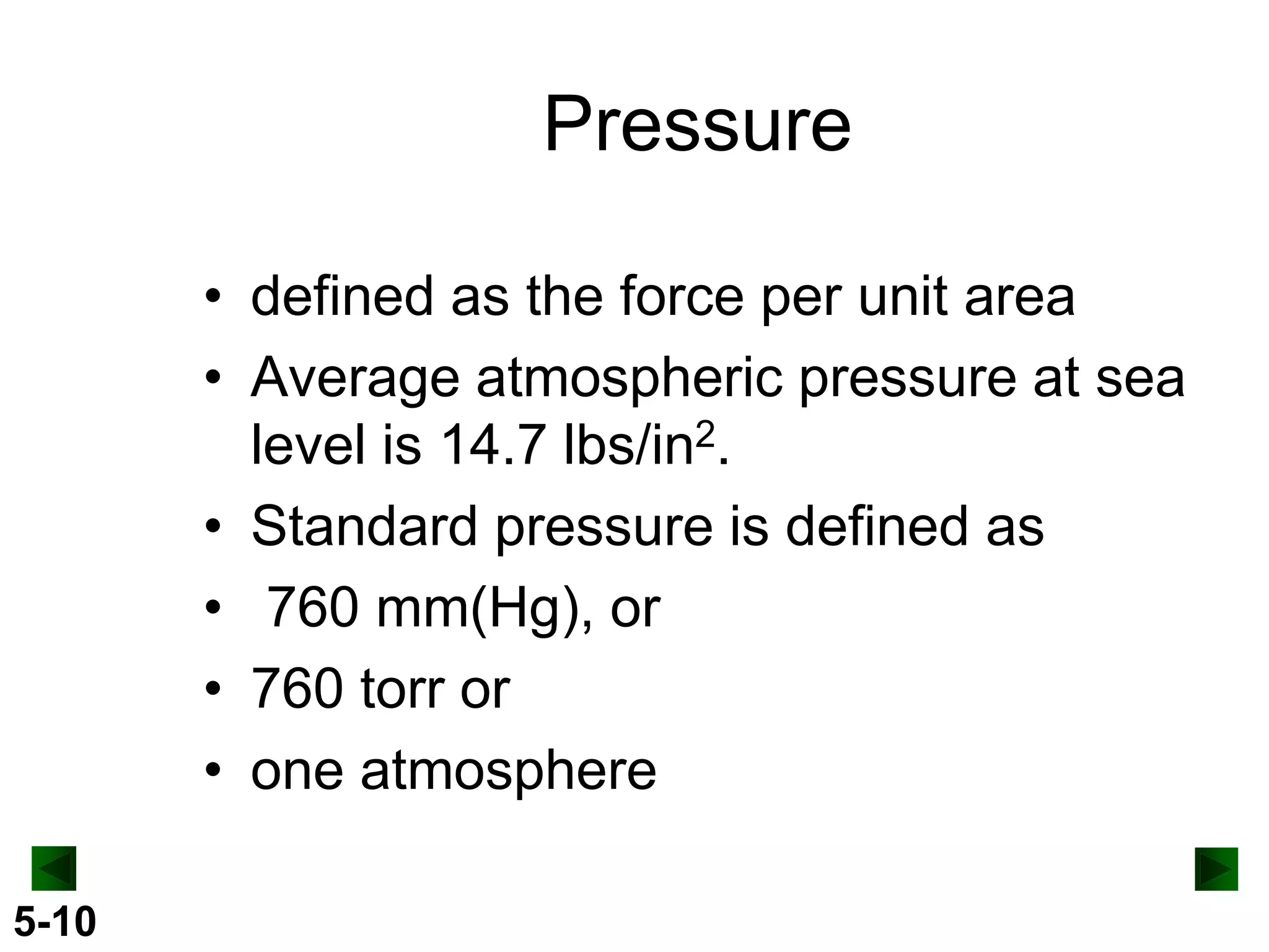 Pressure
• defined as the force per unit area
• Average atmospheric pressure at sea
level is 14.7 lbs/in2.
• Standard pressure is defined as
• 760 mm(Hg), or
• 760 torr or
• one atmosphere
5-10

 