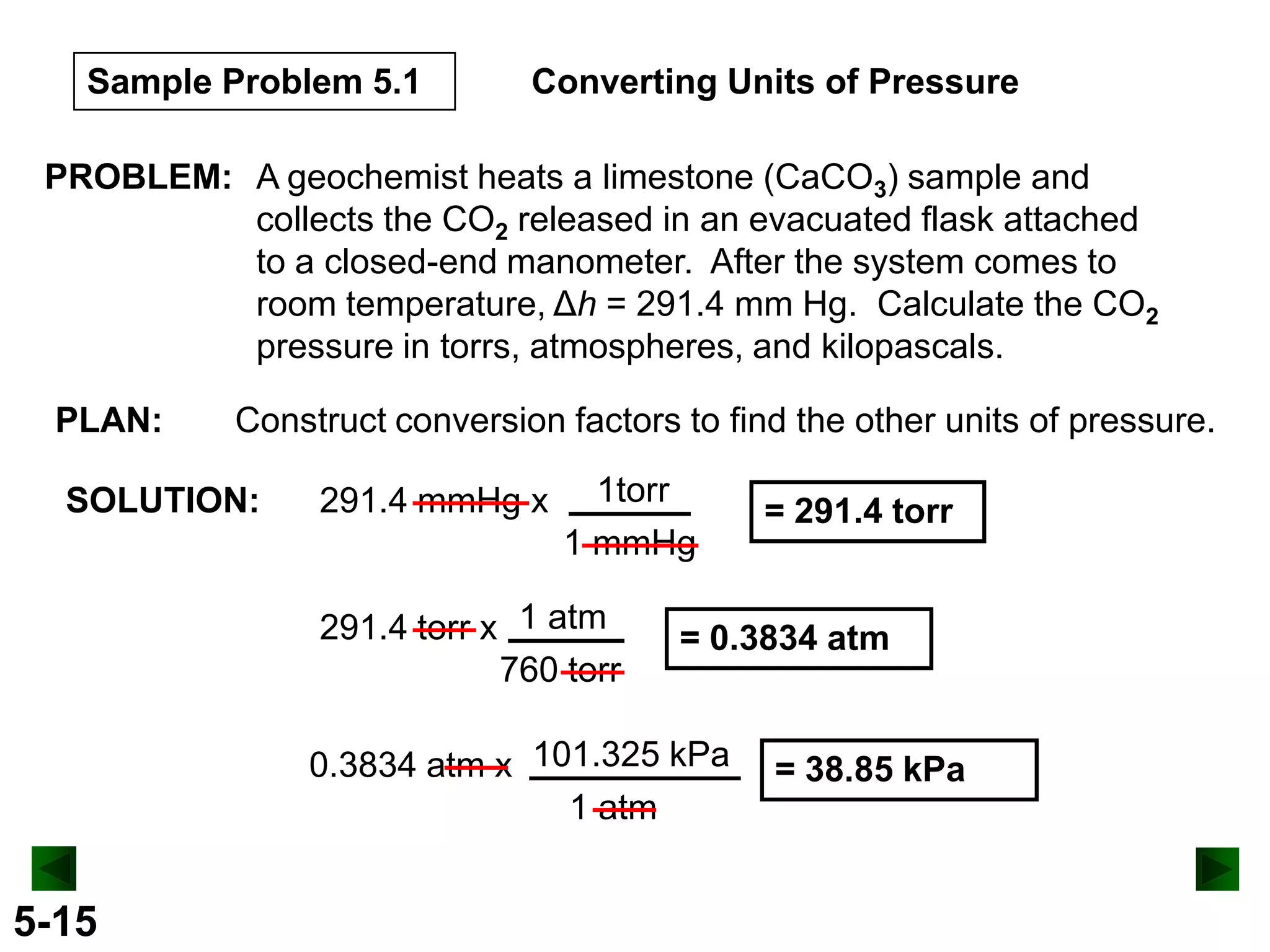 Sample Problem 5.1

Converting Units of Pressure

PROBLEM: A geochemist heats a limestone (CaCO3) sample and
collects the CO2 released in an evacuated flask attached
to a closed-end manometer. After the system comes to
room temperature, Δh = 291.4 mm Hg. Calculate the CO2
pressure in torrs, atmospheres, and kilopascals.
PLAN:

Construct conversion factors to find the other units of pressure.

SOLUTION:

291.4 mmHg x

1torr
1 mmHg

291.4 torr x 1 atm
760 torr

= 0.3834 atm

0.3834 atm x 101.325 kPa
1 atm

5-15

= 291.4 torr

= 38.85 kPa

 