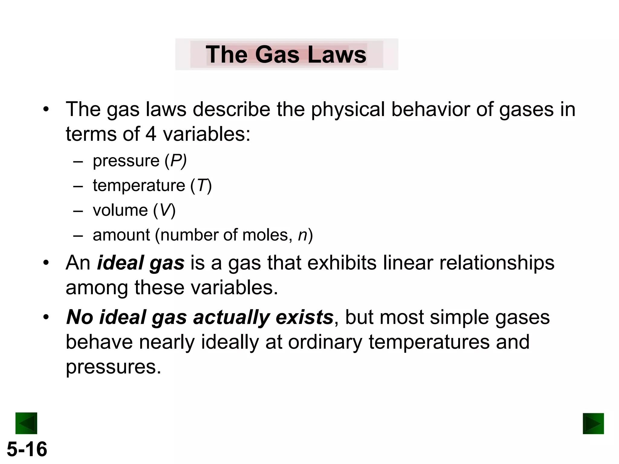 The Gas Laws
• The gas laws describe the physical behavior of gases in
terms of 4 variables:
–
–
–
–

pressure (P)
temperature (T)
volume (V)
amount (number of moles, n)

• An ideal gas is a gas that exhibits linear relationships
among these variables.
• No ideal gas actually exists, but most simple gases
behave nearly ideally at ordinary temperatures and
pressures.

5-16

 