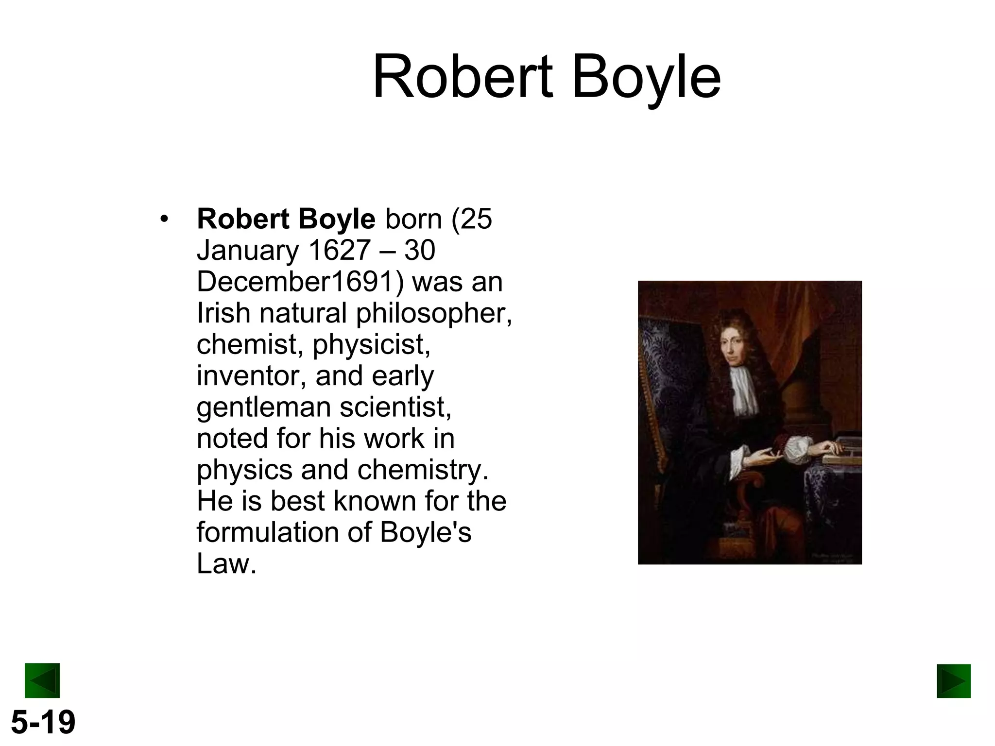 Robert Boyle
• Robert Boyle born (25
January 1627 – 30
December1691) was an
Irish natural philosopher,
chemist, physicist,
inventor, and early
gentleman scientist,
noted for his work in
physics and chemistry.
He is best known for the
formulation of Boyle's
Law.

5-19

 