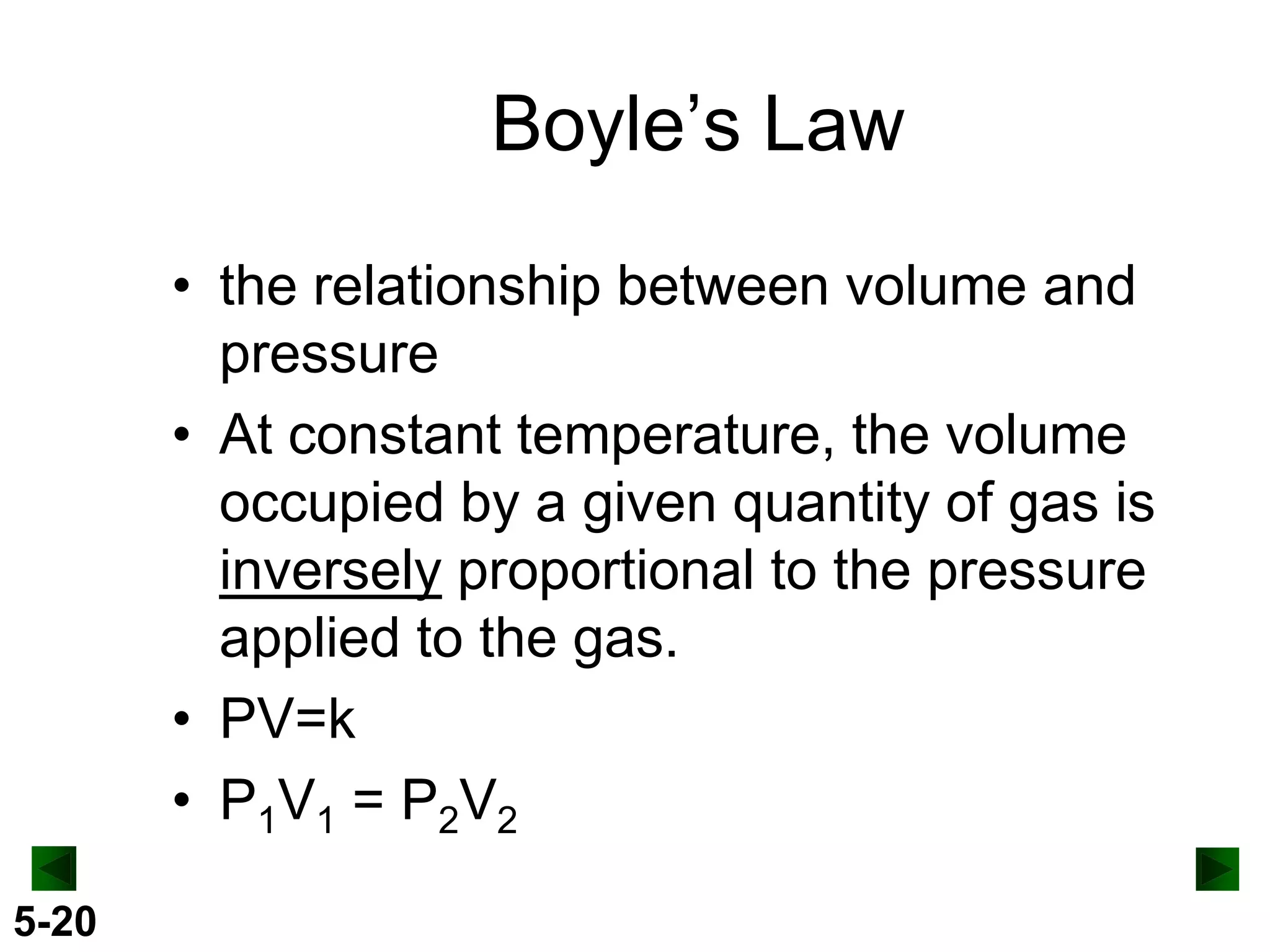 Boyle’s Law
• the relationship between volume and
pressure
• At constant temperature, the volume
occupied by a given quantity of gas is
inversely proportional to the pressure
applied to the gas.
• PV=k
• P1V1 = P2V2
5-20

 