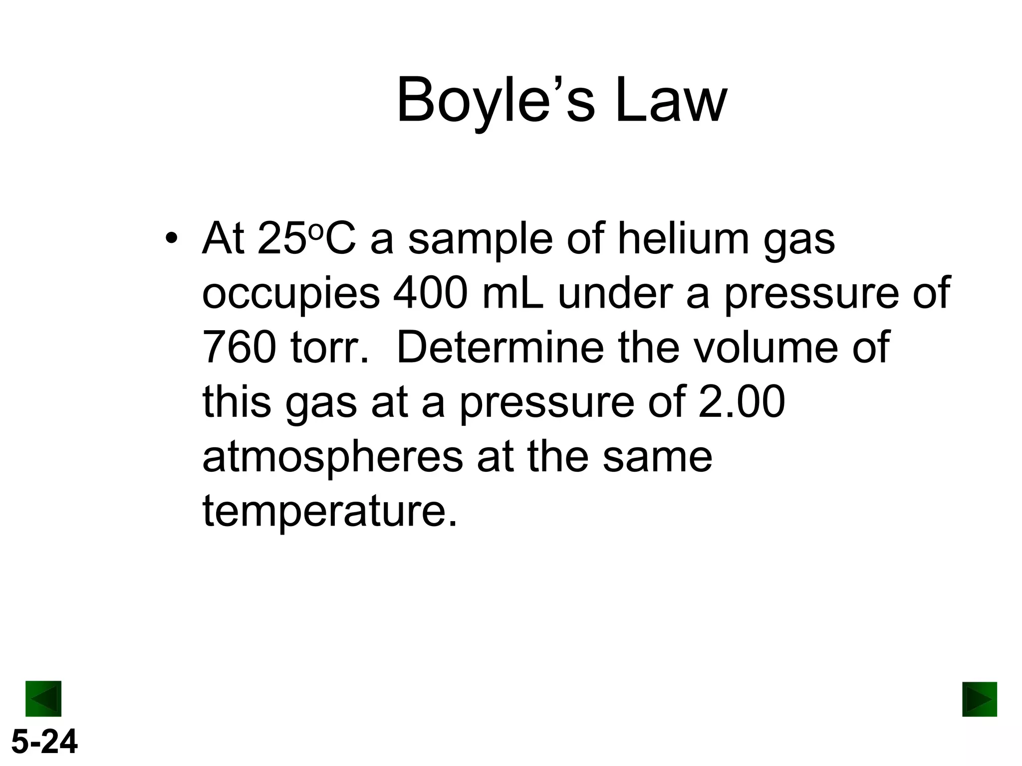 Boyle’s Law
• At 25oC a sample of helium gas
occupies 400 mL under a pressure of
760 torr. Determine the volume of
this gas at a pressure of 2.00
atmospheres at the same
temperature.

5-24

 