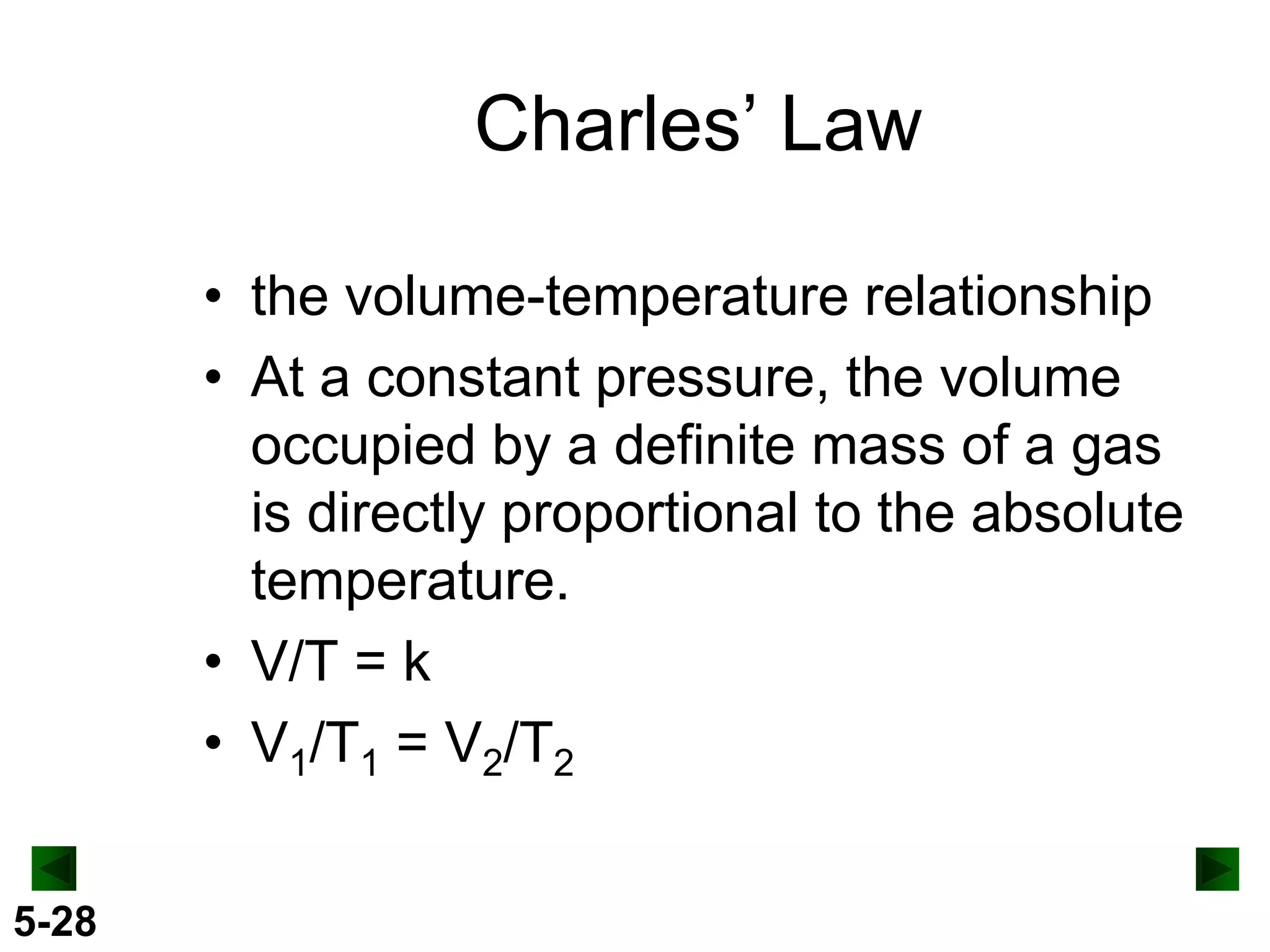 Charles’ Law
• the volume-temperature relationship
• At a constant pressure, the volume
occupied by a definite mass of a gas
is directly proportional to the absolute
temperature.
• V/T = k
• V1/T1 = V2/T2
5-28

 