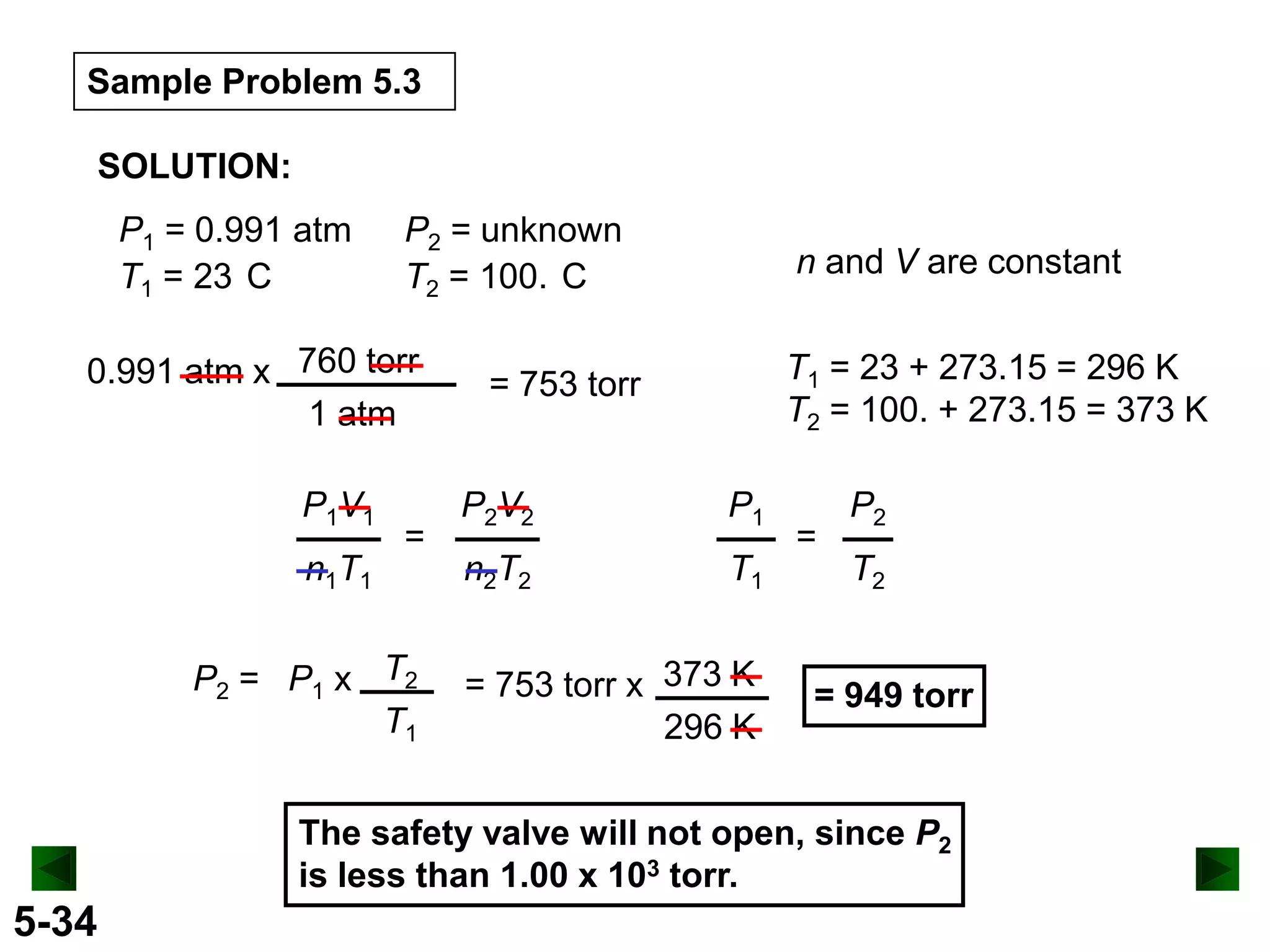 Sample Problem 5.3
SOLUTION:
P1 = 0.991 atm
T1 = 23 C

P2 = unknown
T2 = 100. C

0.991 atm x 760 torr
1 atm
P1V1
n1T1

=

P2 = P1 x T2
T1

n and V are constant
T1 = 23 + 273.15 = 296 K
T2 = 100. + 273.15 = 373 K

= 753 torr
P2V2

P1

n2T2

T1

= 753 torr x 373 K
296 K

=

P2
T2

= 949 torr

The safety valve will not open, since P2
is less than 1.00 x 103 torr.

5-34

 