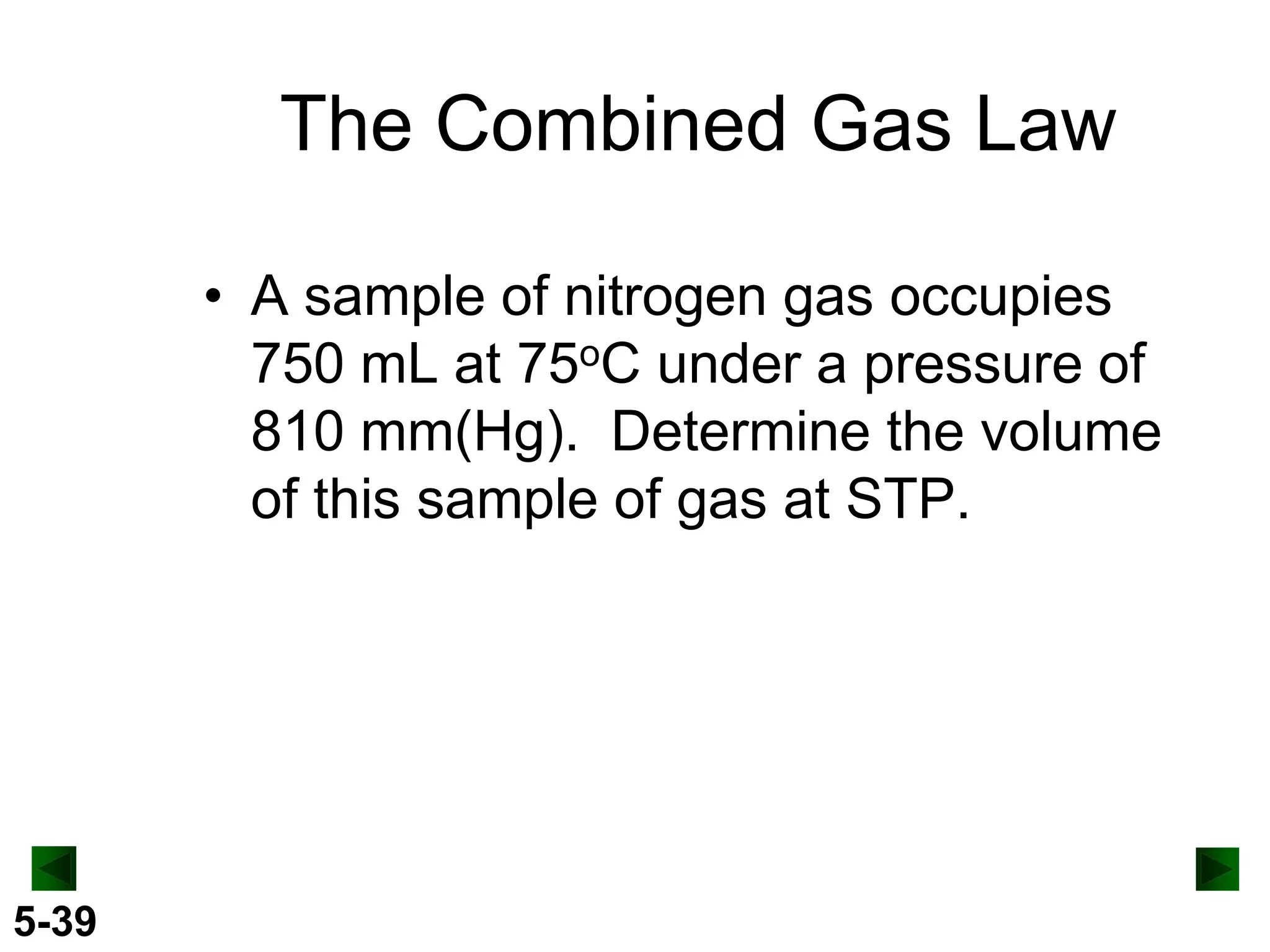 The Combined Gas Law
• A sample of nitrogen gas occupies
750 mL at 75oC under a pressure of
810 mm(Hg). Determine the volume
of this sample of gas at STP.

5-39

 