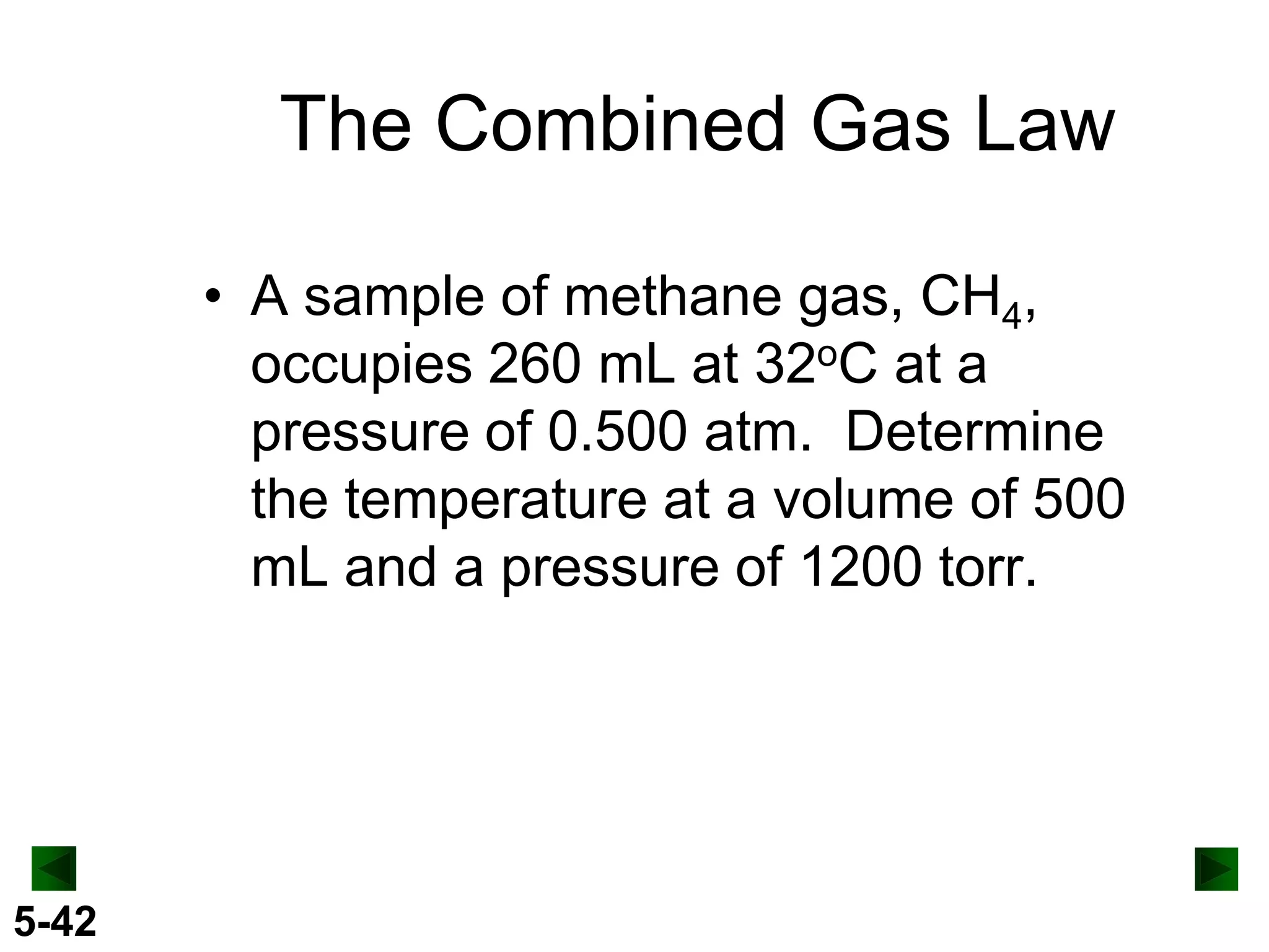 The Combined Gas Law
• A sample of methane gas, CH4,
occupies 260 mL at 32oC at a
pressure of 0.500 atm. Determine
the temperature at a volume of 500
mL and a pressure of 1200 torr.

5-42

 