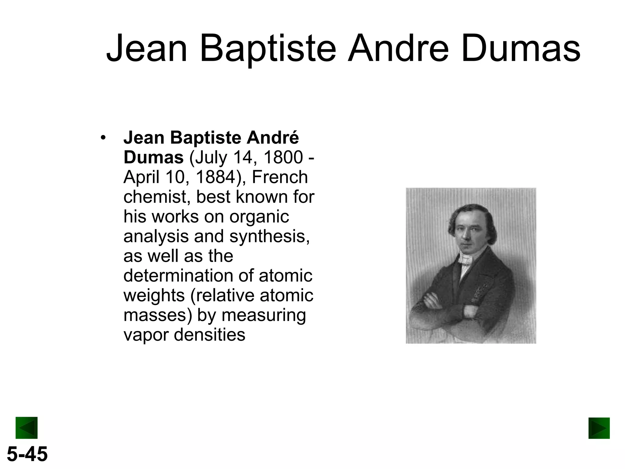 Jean Baptiste Andre Dumas
• Jean Baptiste André
Dumas (July 14, 1800 April 10, 1884), French
chemist, best known for
his works on organic
analysis and synthesis,
as well as the
determination of atomic
weights (relative atomic
masses) by measuring
vapor densities

5-45

 