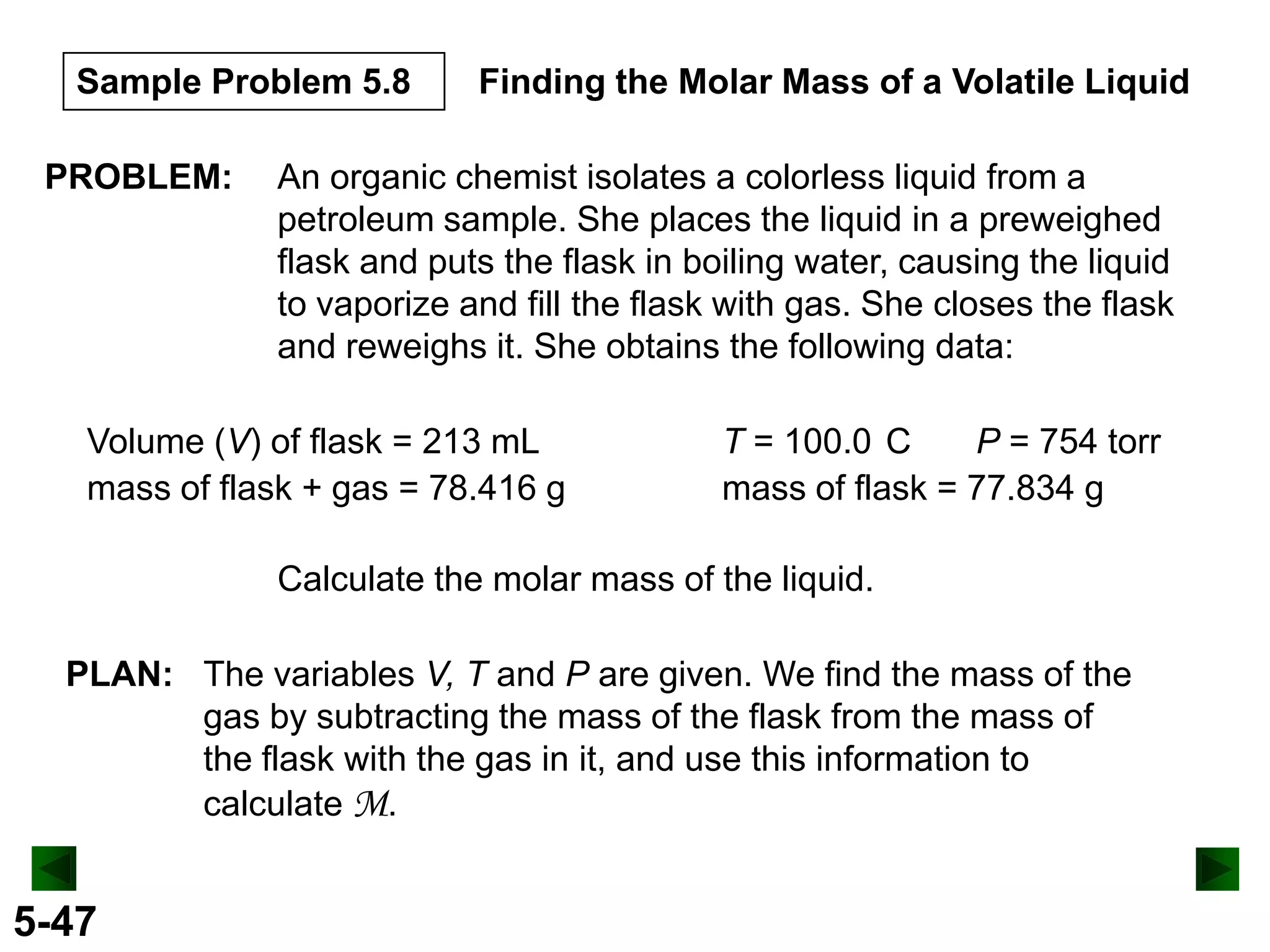 Sample Problem 5.8
PROBLEM:

Finding the Molar Mass of a Volatile Liquid

An organic chemist isolates a colorless liquid from a
petroleum sample. She places the liquid in a preweighed
flask and puts the flask in boiling water, causing the liquid
to vaporize and fill the flask with gas. She closes the flask
and reweighs it. She obtains the following data:

Volume (V) of flask = 213 mL
mass of flask + gas = 78.416 g

T = 100.0 C
P = 754 torr
mass of flask = 77.834 g

Calculate the molar mass of the liquid.
PLAN: The variables V, T and P are given. We find the mass of the
gas by subtracting the mass of the flask from the mass of
the flask with the gas in it, and use this information to
calculate M.

5-47

 