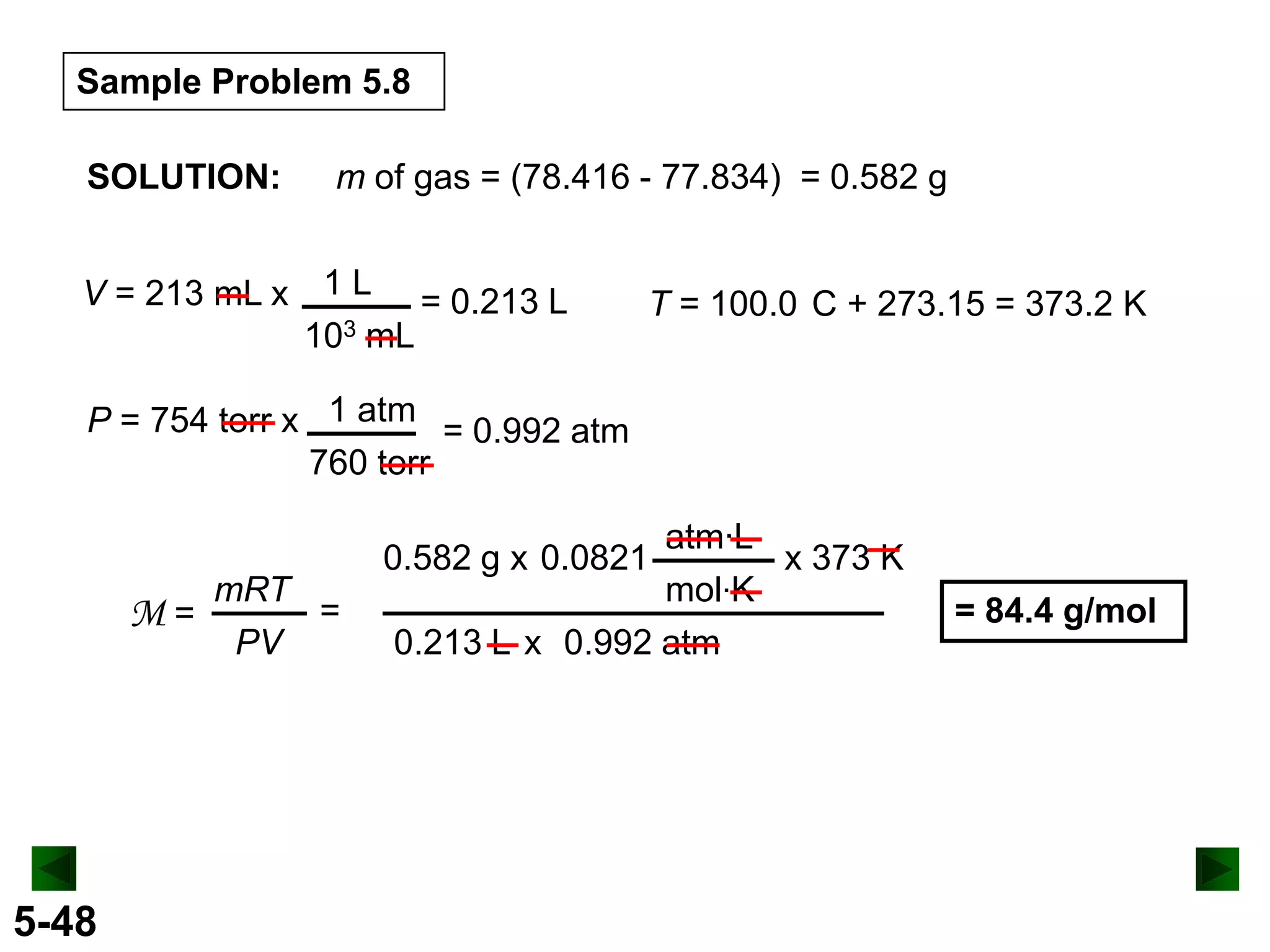 Sample Problem 5.8
SOLUTION:

m of gas = (78.416 - 77.834) = 0.582 g

V = 213 mL x 1 L = 0.213 L
103 mL

T = 100.0 C + 273.15 = 373.2 K

P = 754 torr x 1 atm = 0.992 atm
760 torr

M=

5-48

mRT
=
PV

atm·L
x 373 K
mol·K
0.213 L x 0.992 atm

0.582 g x 0.0821

= 84.4 g/mol

 