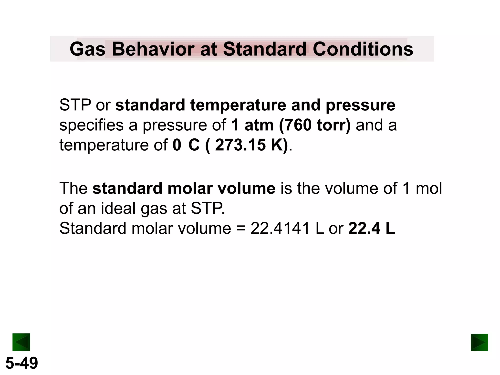 Gas Behavior at Standard Conditions
STP or standard temperature and pressure
specifies a pressure of 1 atm (760 torr) and a
temperature of 0 C ( 273.15 K).
The standard molar volume is the volume of 1 mol
of an ideal gas at STP.
Standard molar volume = 22.4141 L or 22.4 L

5-49

 