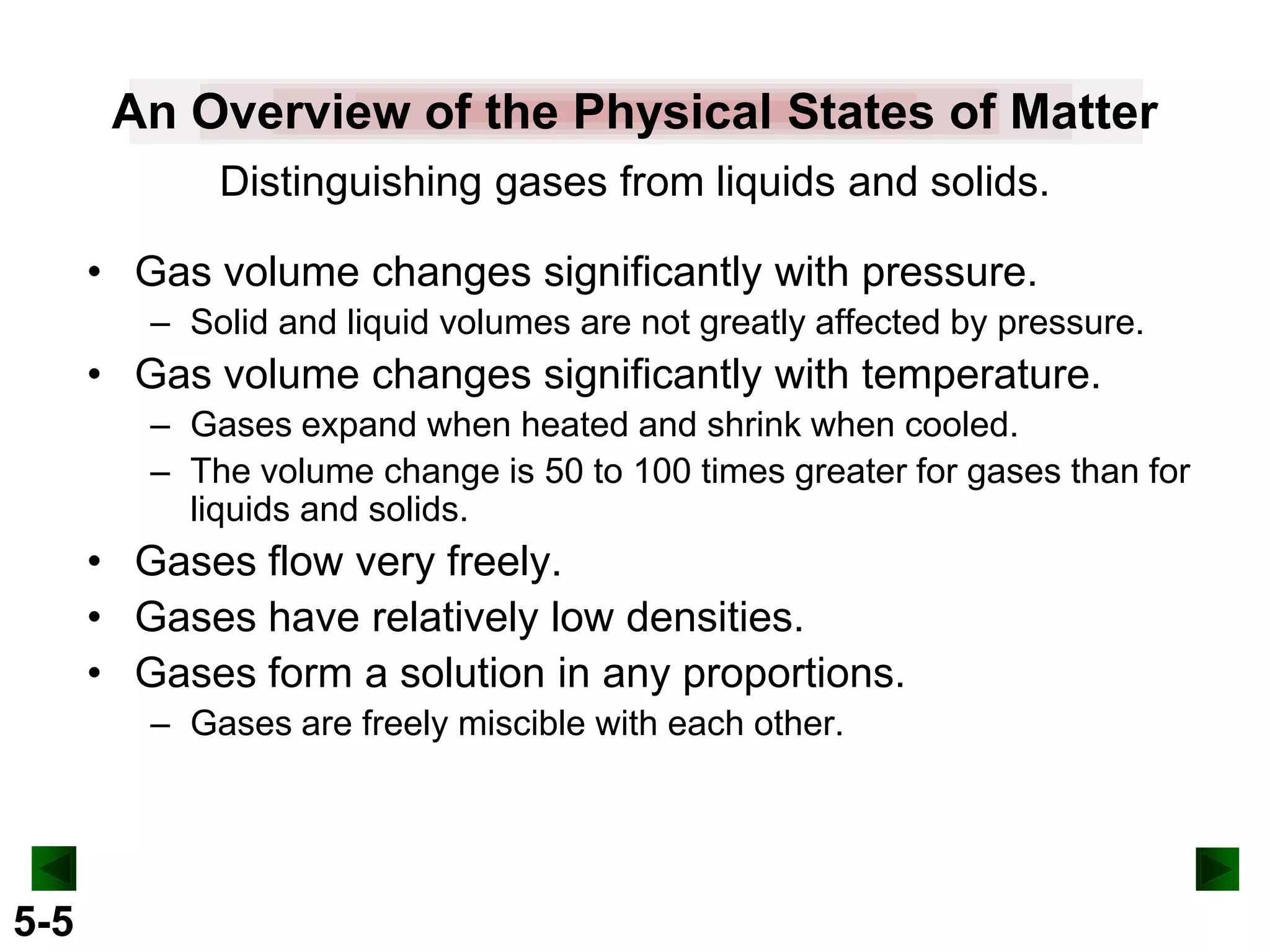 An Overview of the Physical States of Matter
Distinguishing gases from liquids and solids.
• Gas volume changes significantly with pressure.
– Solid and liquid volumes are not greatly affected by pressure.

• Gas volume changes significantly with temperature.
– Gases expand when heated and shrink when cooled.
– The volume change is 50 to 100 times greater for gases than for
liquids and solids.

• Gases flow very freely.
• Gases have relatively low densities.
• Gases form a solution in any proportions.
– Gases are freely miscible with each other.

5-5

 