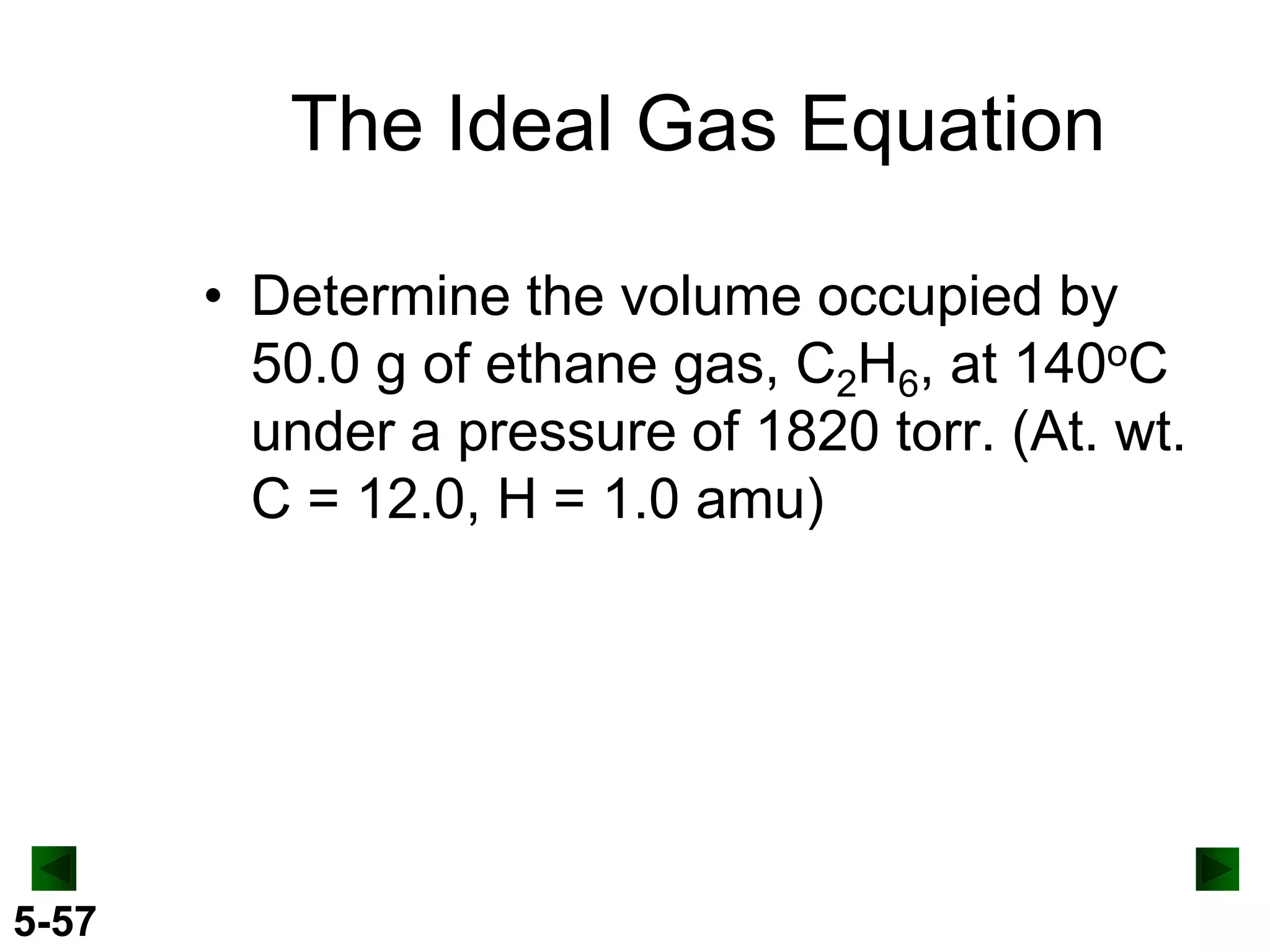 The Ideal Gas Equation
• Determine the volume occupied by
50.0 g of ethane gas, C2H6, at 140oC
under a pressure of 1820 torr. (At. wt.
C = 12.0, H = 1.0 amu)

5-57

 