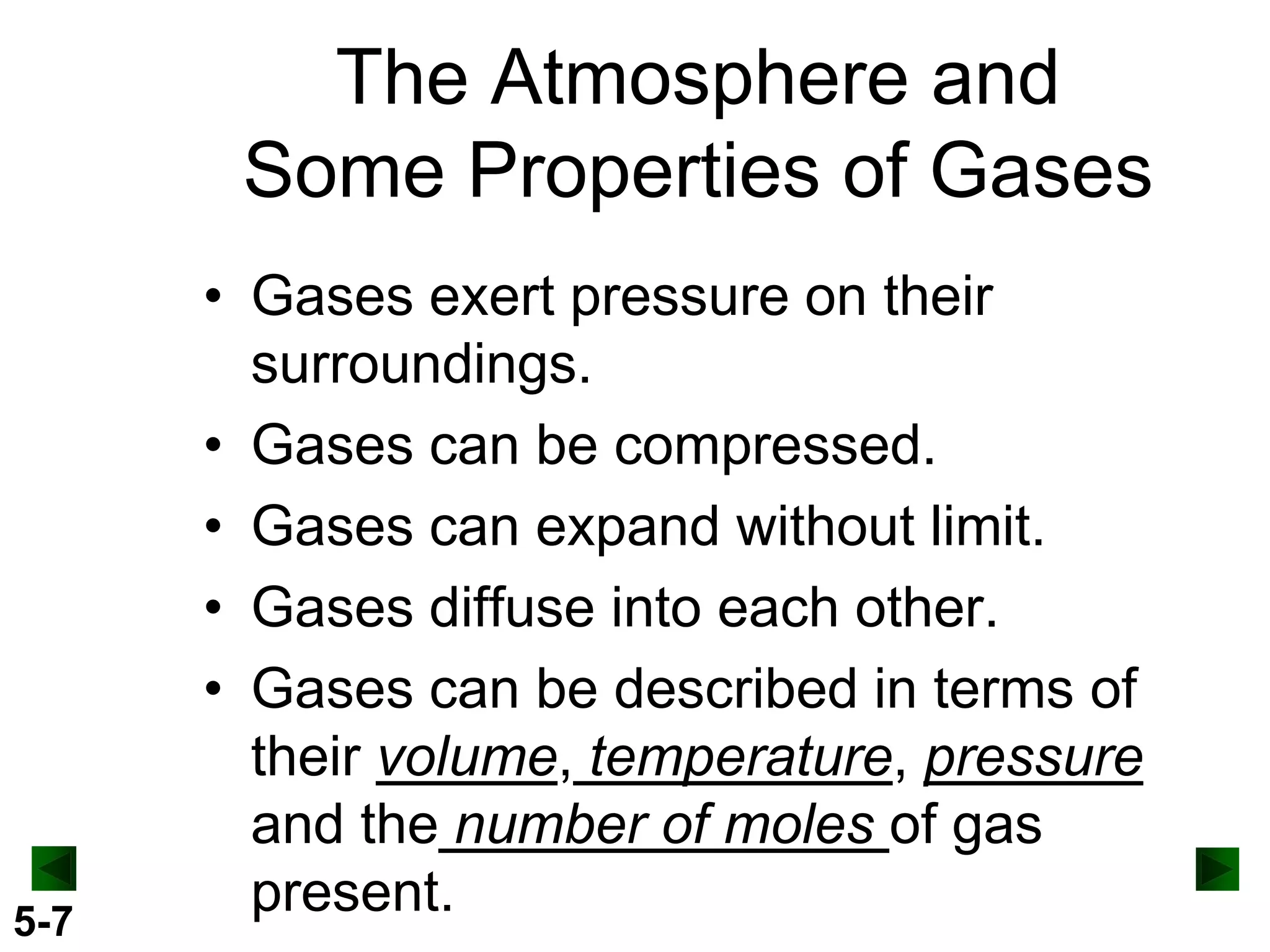 The Atmosphere and
Some Properties of Gases

5-7

• Gases exert pressure on their
surroundings.
• Gases can be compressed.
• Gases can expand without limit.
• Gases diffuse into each other.
• Gases can be described in terms of
their volume, temperature, pressure
and the number of moles of gas
present.

 