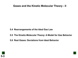 Gases and the Kinetic Molecular Theory - II

5.4 Rearrangements of the Ideal Gas Law
5.5 The Kinetic-Molecular Theory: A Model for Gas Behavior
5.6 Real Gases: Deviations from Ideal Behavior

5-3

 