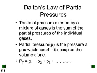 Dalton’s Law of Partial
Pressures
• The total pressure exerted by a
mixture of gases is the sum of the
partial pressures of the individual
gases.
• Partial pressure(p) is the pressure a
gas would exert if it occupied the
volume alone.
• PT = p1 + p2 + p3 + ………..
5-6

 