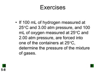 Exercises
• If 100 mL of hydrogen measured at
25 C and 3.00 atm pressure, and 100
mL of oxygen measured at 25 C and
2.00 atm pressure, are forced into
one of the containers at 25 C,
determine the pressure of the mixture
of gases.

5-8

 