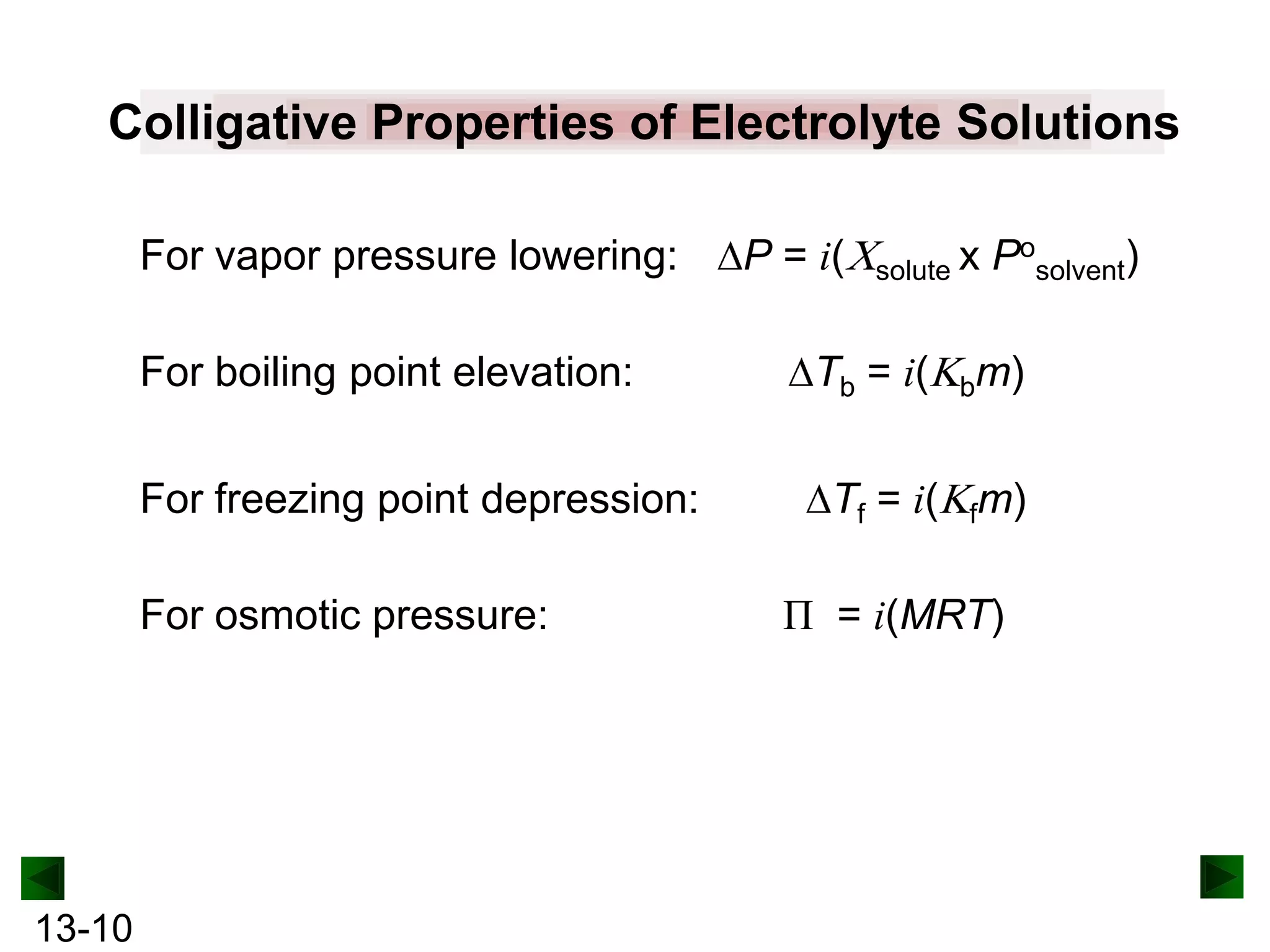 Colligative Properties of Electrolyte Solutions
For vapor pressure lowering:
For boiling point elevation:
For freezing point depression:
For osmotic pressure:

13-10

P = i(

solute x

Tb = i(

Posolvent)

bm)

Tf = i( fm)
Π = i(MRT)

 