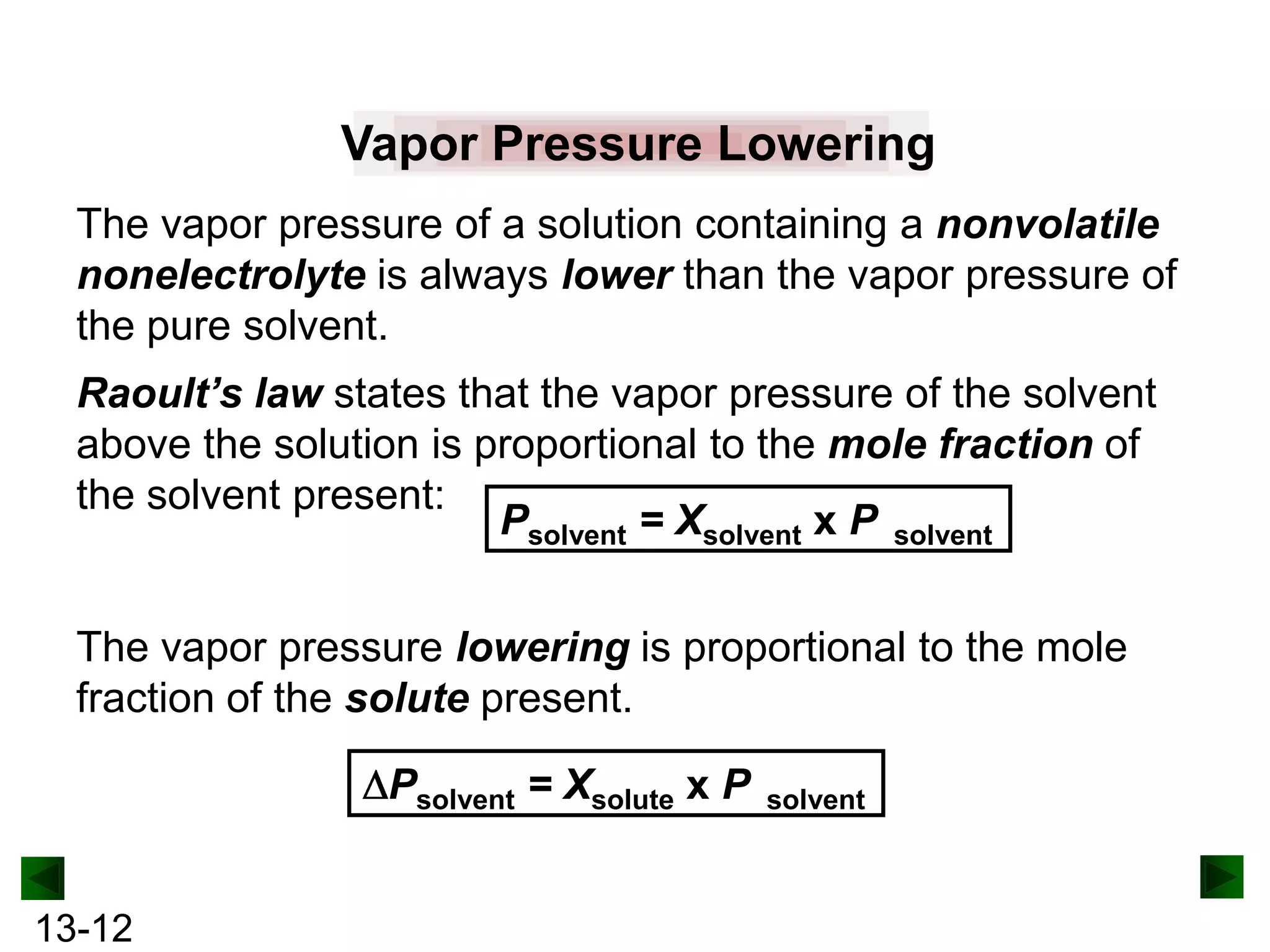 Vapor Pressure Lowering
The vapor pressure of a solution containing a nonvolatile
nonelectrolyte is always lower than the vapor pressure of
the pure solvent.
Raoult’s law states that the vapor pressure of the solvent
above the solution is proportional to the mole fraction of
the solvent present:
Psolvent = Xsolvent x P solvent
The vapor pressure lowering is proportional to the mole
fraction of the solute present.
Psolvent = Xsolute x P
13-12

solvent

 