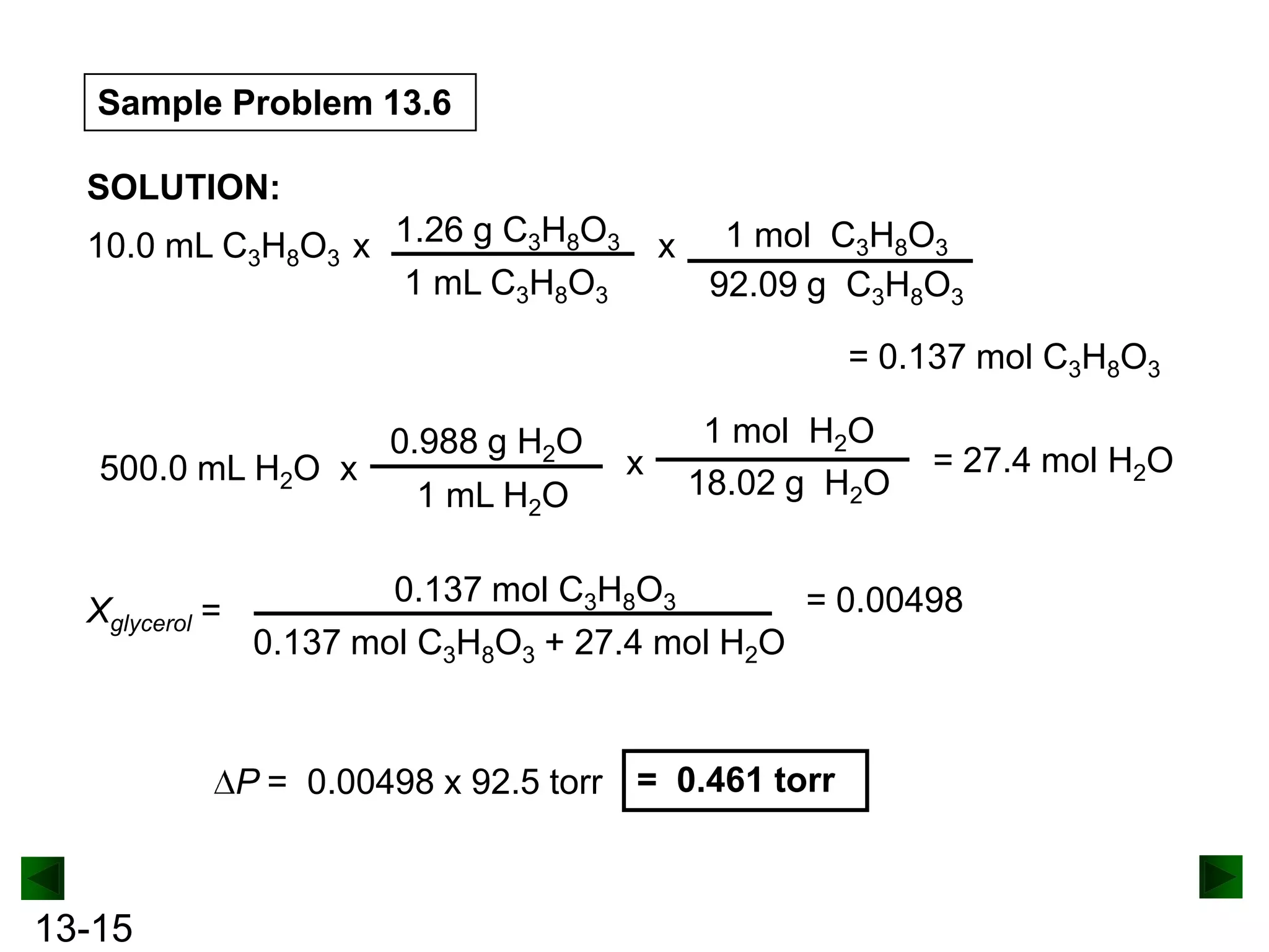 Sample Problem 13.6
SOLUTION:
10.0 mL C3H8O3 x 1.26 g C3H8O3
1 mL C3H8O3

x

1 mol C3H8O3
92.09 g C3H8O3
= 0.137 mol C3H8O3

500.0 mL H2O x

Xglycerol =

0.988 g H2O
1 mL H2O

x

1 mol H2O
18.02 g H2O

0.137 mol C3H8O3
= 0.00498
0.137 mol C3H8O3 + 27.4 mol H2O

P = 0.00498 x 92.5 torr = 0.461 torr

13-15

= 27.4 mol H2O

 