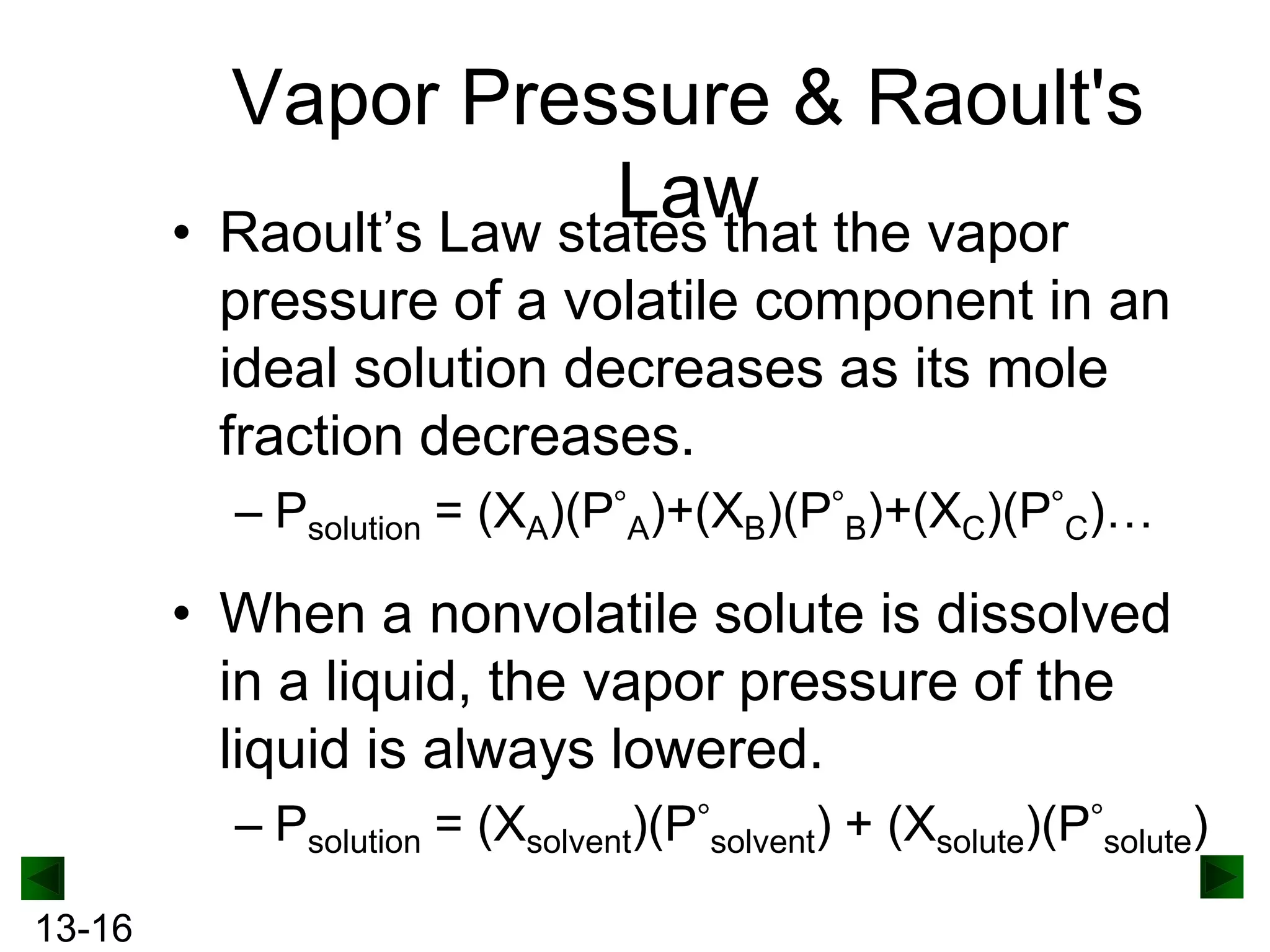 •

Vapor Pressure & Raoult's
Law the vapor
Raoult’s Law states that
pressure of a volatile component in an
ideal solution decreases as its mole
fraction decreases.
– Psolution = (XA)(P A)+(XB)(P B)+(XC)(P C)…

• When a nonvolatile solute is dissolved
in a liquid, the vapor pressure of the
liquid is always lowered.
– Psolution = (Xsolvent)(P solvent) + (Xsolute)(P solute)
13-16

 
