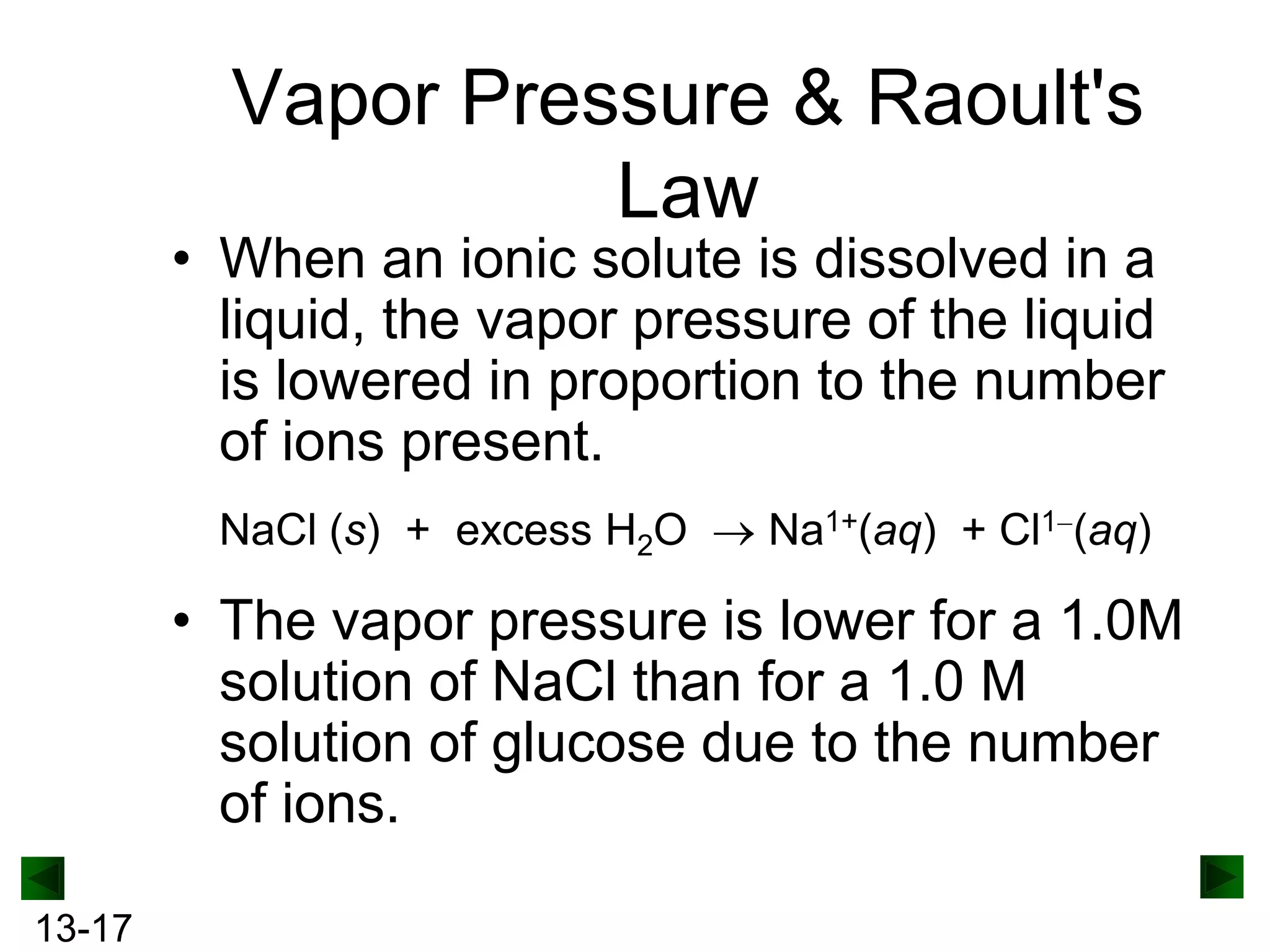 Vapor Pressure & Raoult's
Law

• When an ionic solute is dissolved in a
liquid, the vapor pressure of the liquid
is lowered in proportion to the number
of ions present.
NaCl (s) + excess H2O

Na1+(aq) + Cl1 (aq)

• The vapor pressure is lower for a 1.0M
solution of NaCl than for a 1.0 M
solution of glucose due to the number
of ions.
13-17

 