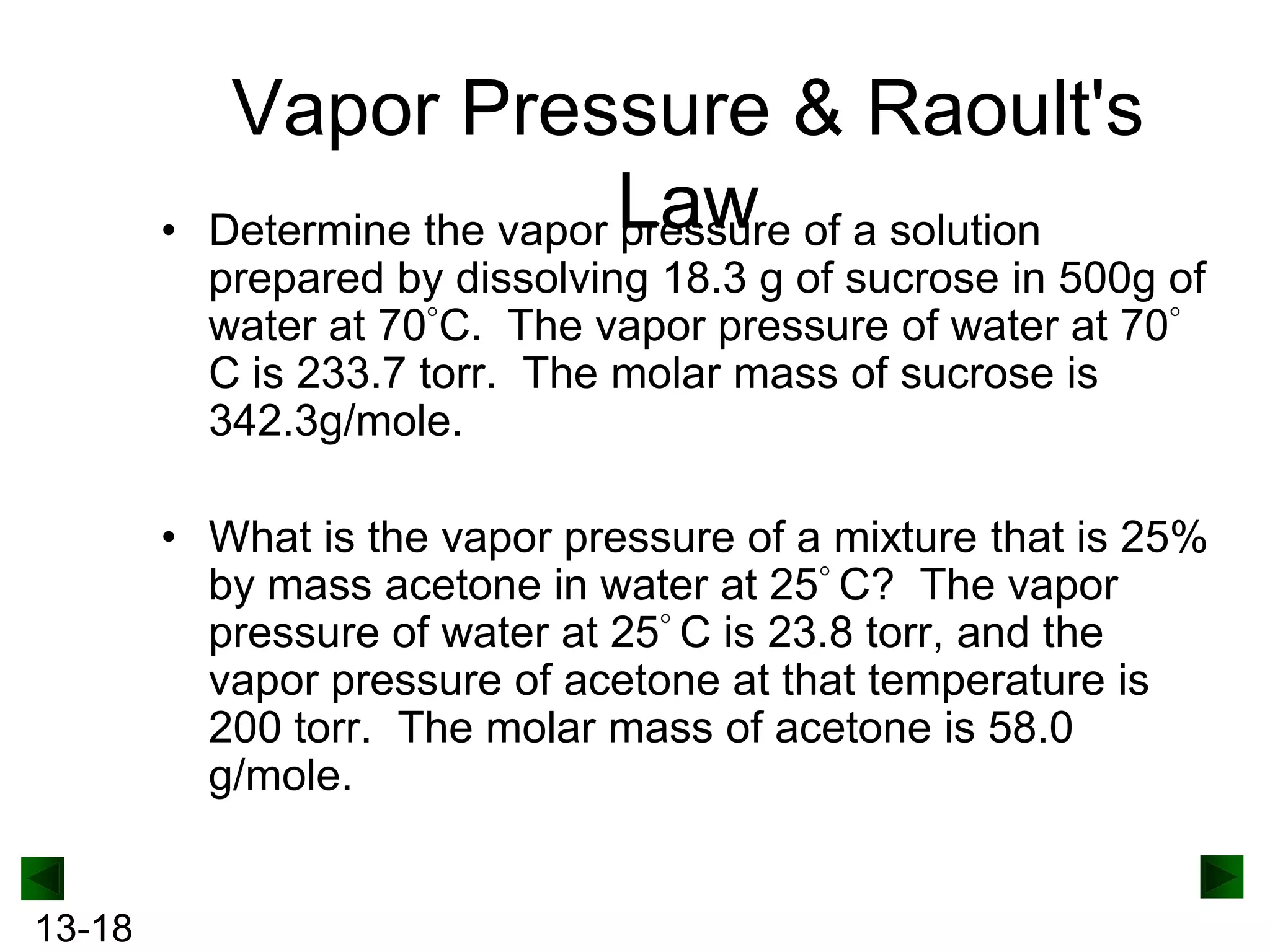 •

Vapor Pressure & Raoult's
Determine the vapor Law of a solution
pressure
prepared by dissolving 18.3 g of sucrose in 500g of
water at 70 C. The vapor pressure of water at 70
C is 233.7 torr. The molar mass of sucrose is
342.3g/mole.

• What is the vapor pressure of a mixture that is 25%
by mass acetone in water at 25 C? The vapor
pressure of water at 25 C is 23.8 torr, and the
vapor pressure of acetone at that temperature is
200 torr. The molar mass of acetone is 58.0
g/mole.

13-18

 
