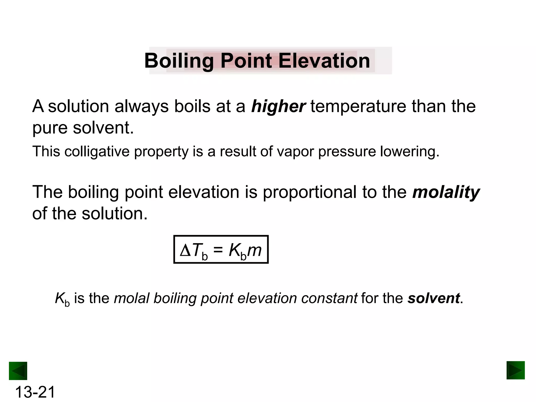 Boiling Point Elevation
A solution always boils at a higher temperature than the
pure solvent.
This colligative property is a result of vapor pressure lowering.

The boiling point elevation is proportional to the molality
of the solution.
Tb = Kbm
Kb is the molal boiling point elevation constant for the solvent.

13-21

 