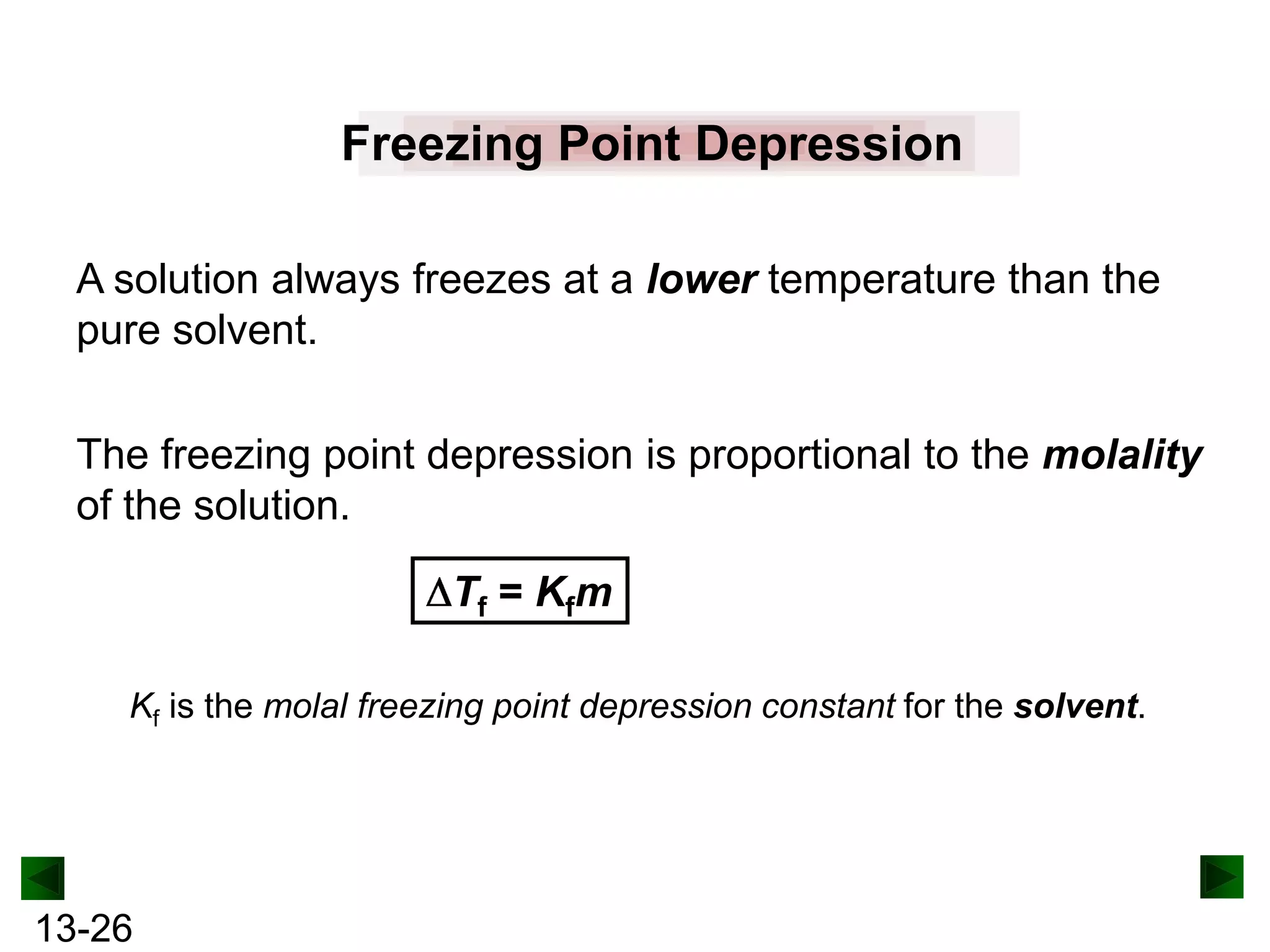 Freezing Point Depression
A solution always freezes at a lower temperature than the
pure solvent.
The freezing point depression is proportional to the molality
of the solution.
Tf = Kfm
Kf is the molal freezing point depression constant for the solvent.

13-26

 