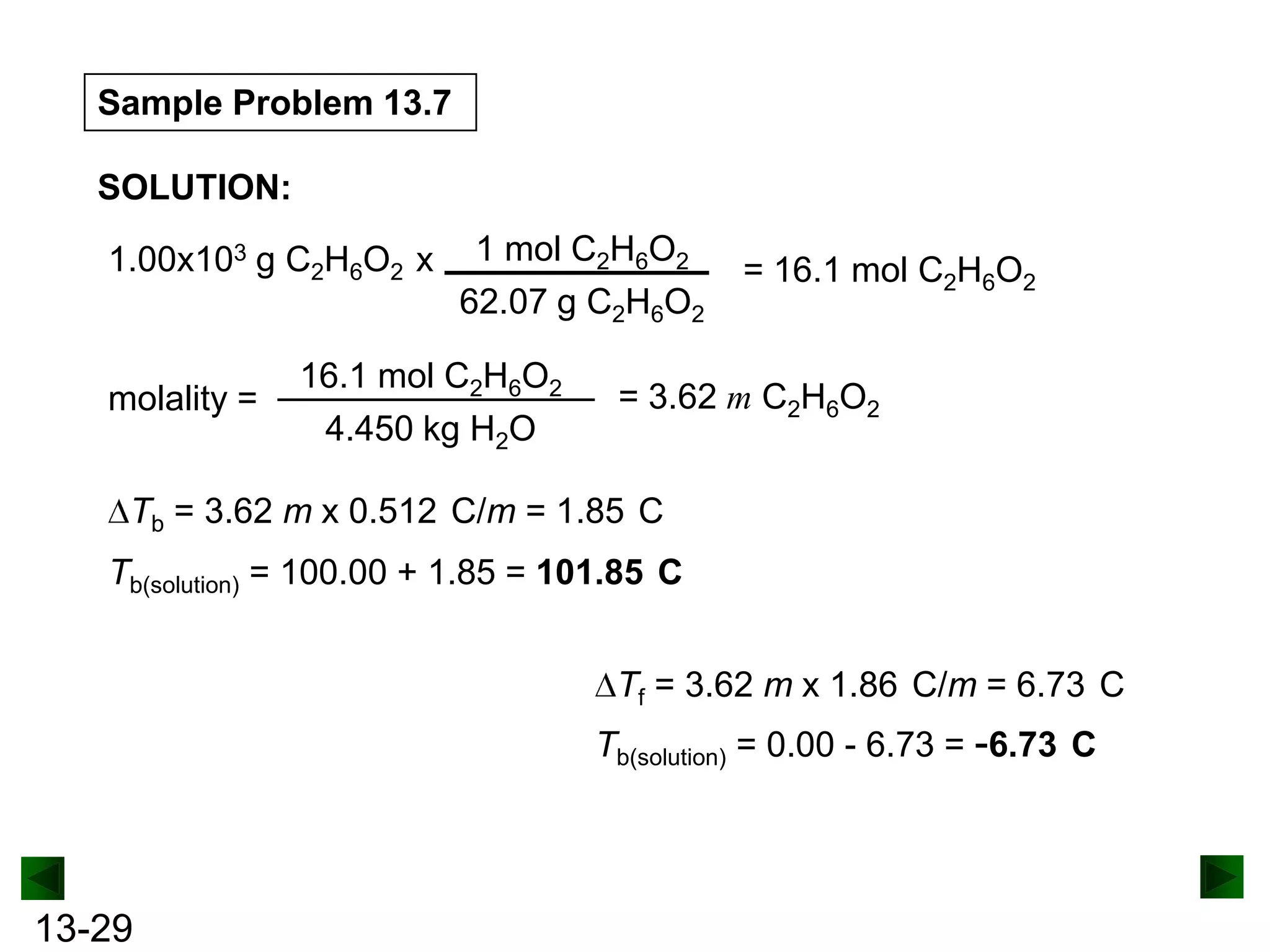 Sample Problem 13.7
SOLUTION:
1.00x103 g C2H6O2 x

molality =

1 mol C2H6O2
62.07 g C2H6O2

16.1 mol C2H6O2
4.450 kg H2O

= 16.1 mol C2H6O2

= 3.62 m C2H6O2

Tb = 3.62 m x 0.512 C/m = 1.85 C
Tb(solution) = 100.00 + 1.85 = 101.85 C
Tf = 3.62 m x 1.86 C/m = 6.73 C
Tb(solution) = 0.00 - 6.73 = -6.73 C

13-29

 