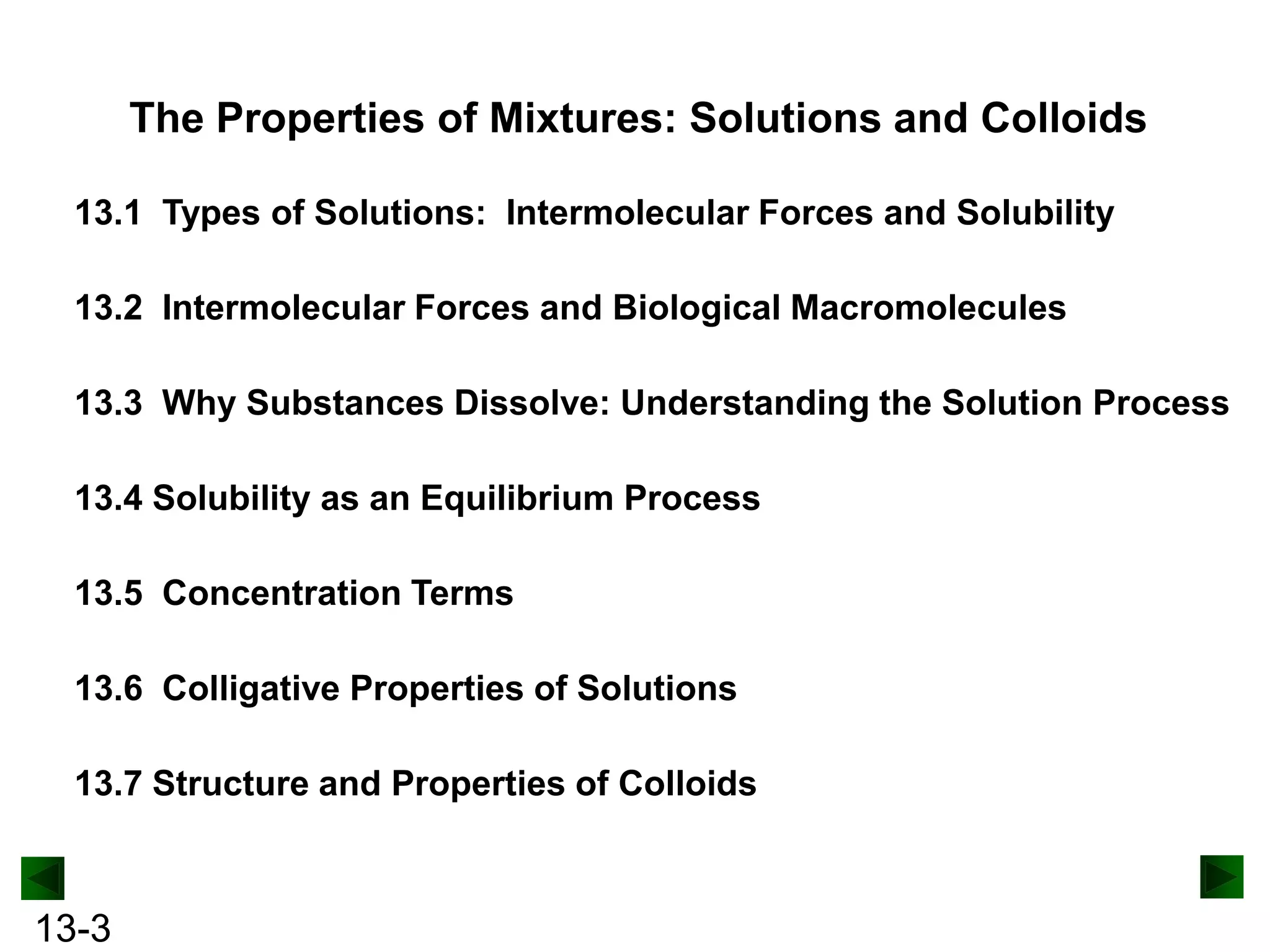 The Properties of Mixtures: Solutions and Colloids
13.1 Types of Solutions: Intermolecular Forces and Solubility
13.2 Intermolecular Forces and Biological Macromolecules
13.3 Why Substances Dissolve: Understanding the Solution Process
13.4 Solubility as an Equilibrium Process
13.5 Concentration Terms

13.6 Colligative Properties of Solutions
13.7 Structure and Properties of Colloids

13-3

 