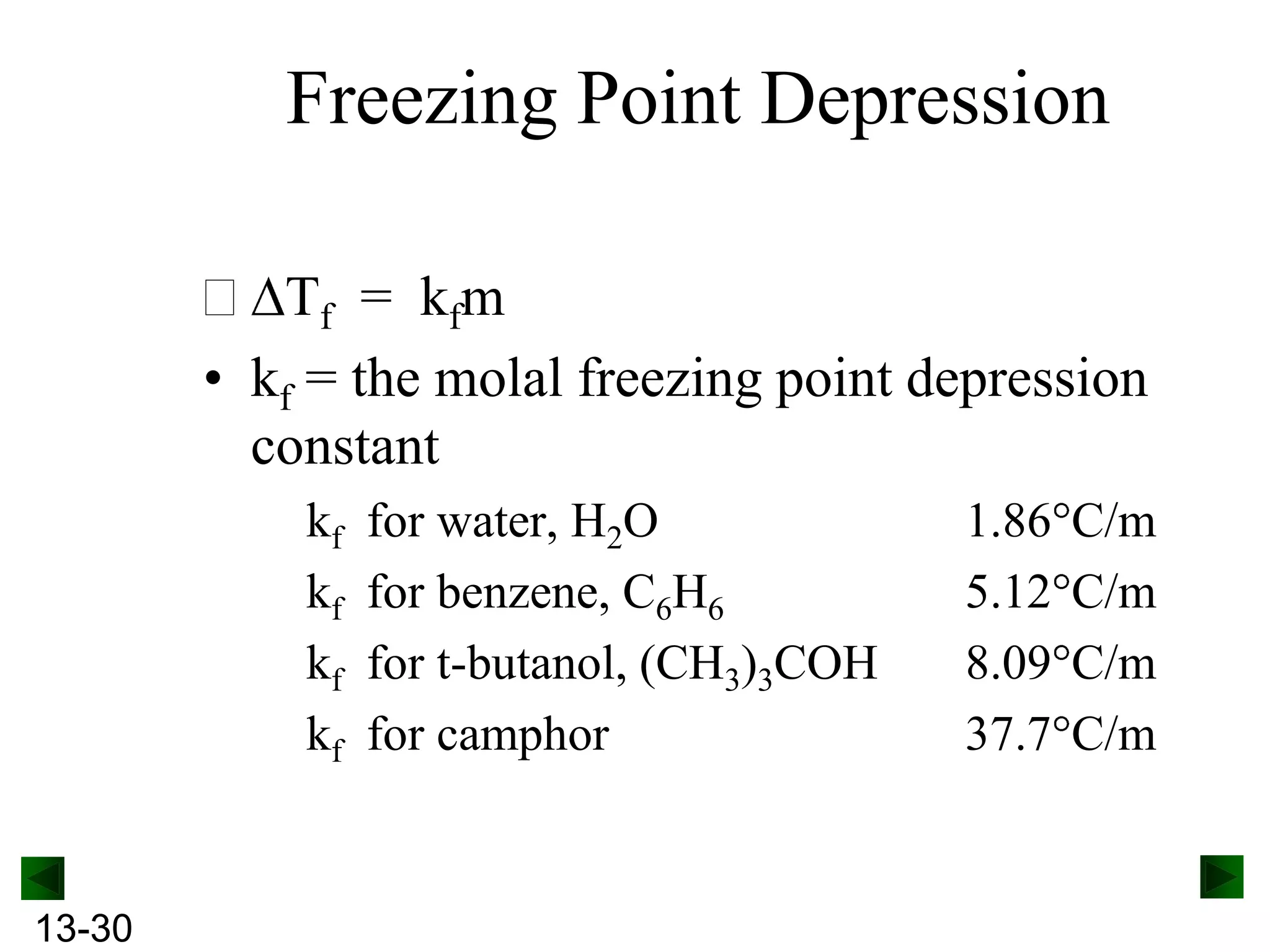 Freezing Point Depression
Tf = kfm
• kf = the molal freezing point depression
constant
kf
kf
kf
kf

13-30

for water, H2O
for benzene, C6H6
for t-butanol, (CH3)3COH
for camphor

1.86
5.12
8.09
37.7

C/m
C/m
C/m
C/m

 