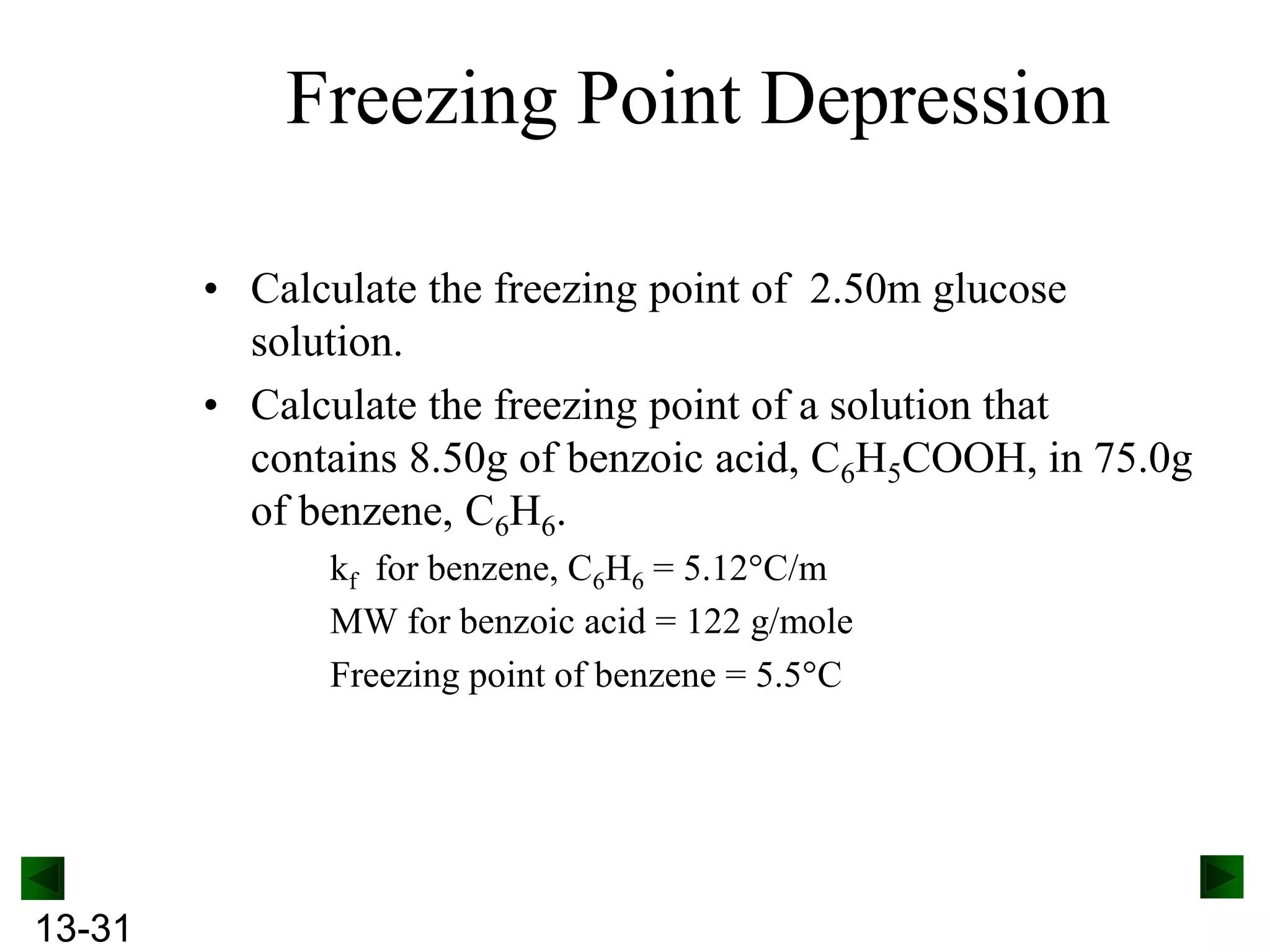 Freezing Point Depression
• Calculate the freezing point of 2.50m glucose
solution.
• Calculate the freezing point of a solution that
contains 8.50g of benzoic acid, C6H5COOH, in 75.0g
of benzene, C6H6.
kf for benzene, C6H6 = 5.12 C/m
MW for benzoic acid = 122 g/mole
Freezing point of benzene = 5.5 C

13-31

 