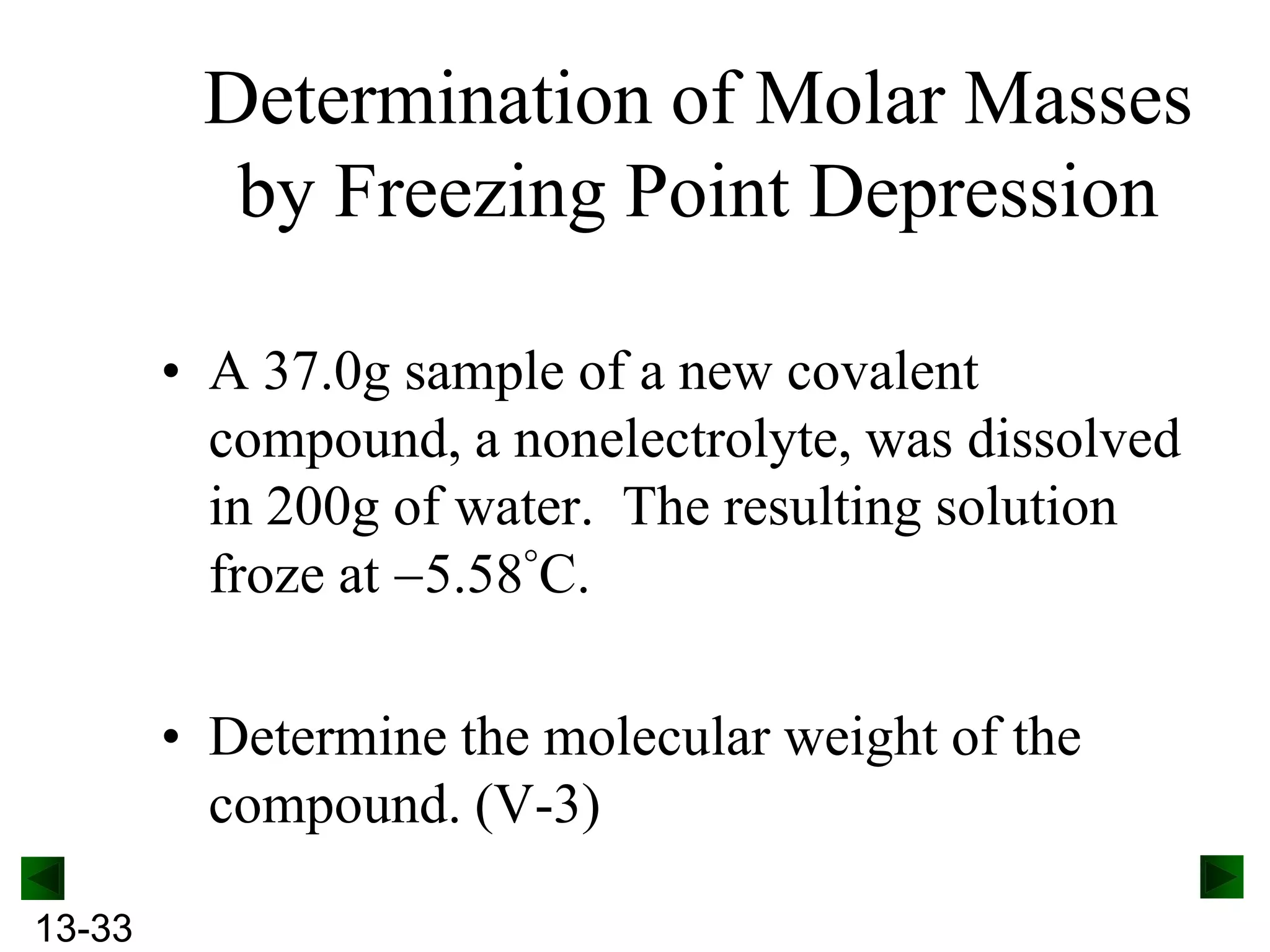 Determination of Molar Masses
by Freezing Point Depression
• A 37.0g sample of a new covalent
compound, a nonelectrolyte, was dissolved
in 200g of water. The resulting solution
froze at 5.58 C.
• Determine the molecular weight of the
compound. (V-3)
13-33

 