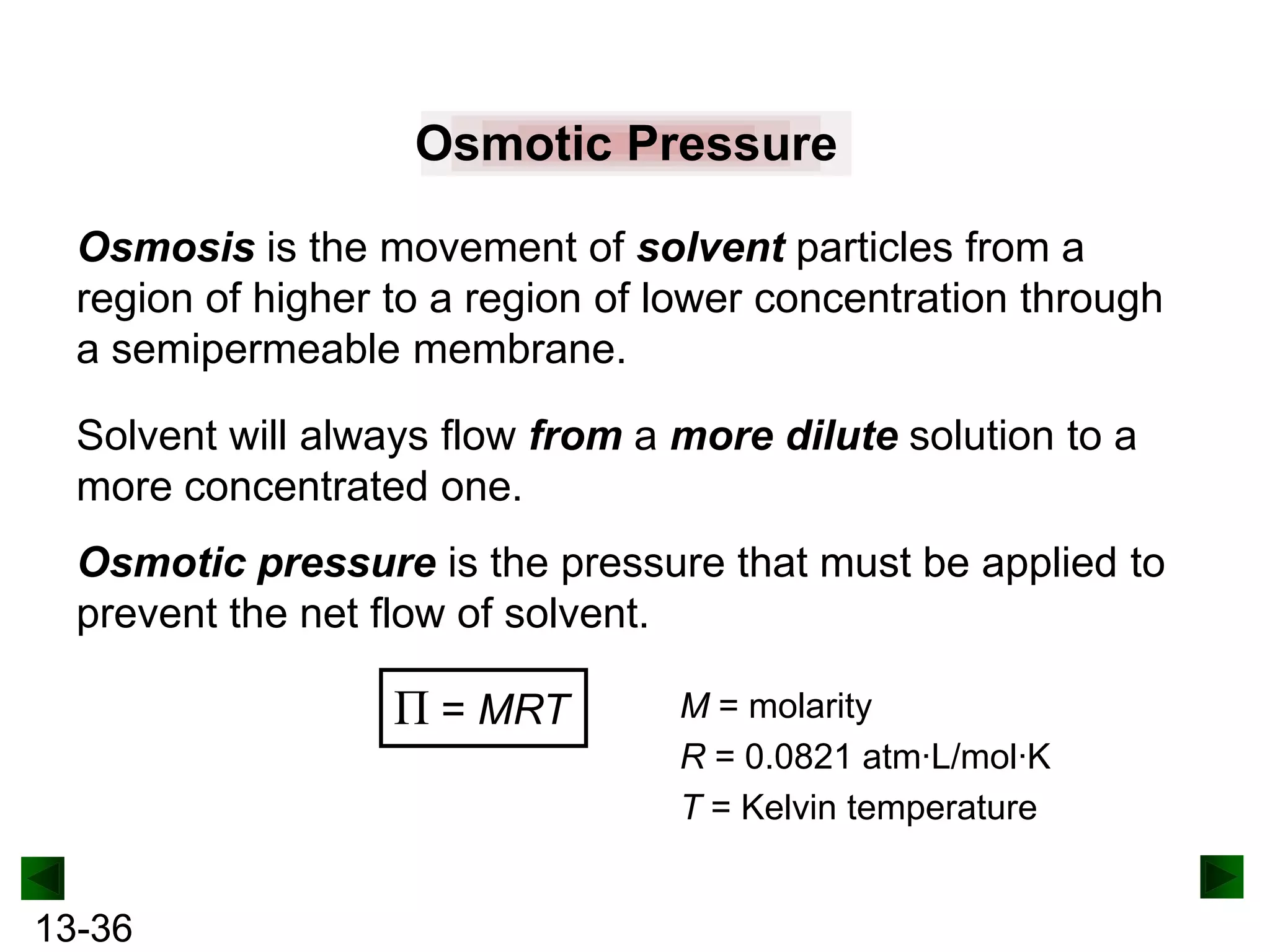 Osmotic Pressure
Osmosis is the movement of solvent particles from a
region of higher to a region of lower concentration through
a semipermeable membrane.
Solvent will always flow from a more dilute solution to a
more concentrated one.
Osmotic pressure is the pressure that must be applied to
prevent the net flow of solvent.

Π = MRT

13-36

M = molarity
R = 0.0821 atm·L/mol·K
T = Kelvin temperature

 