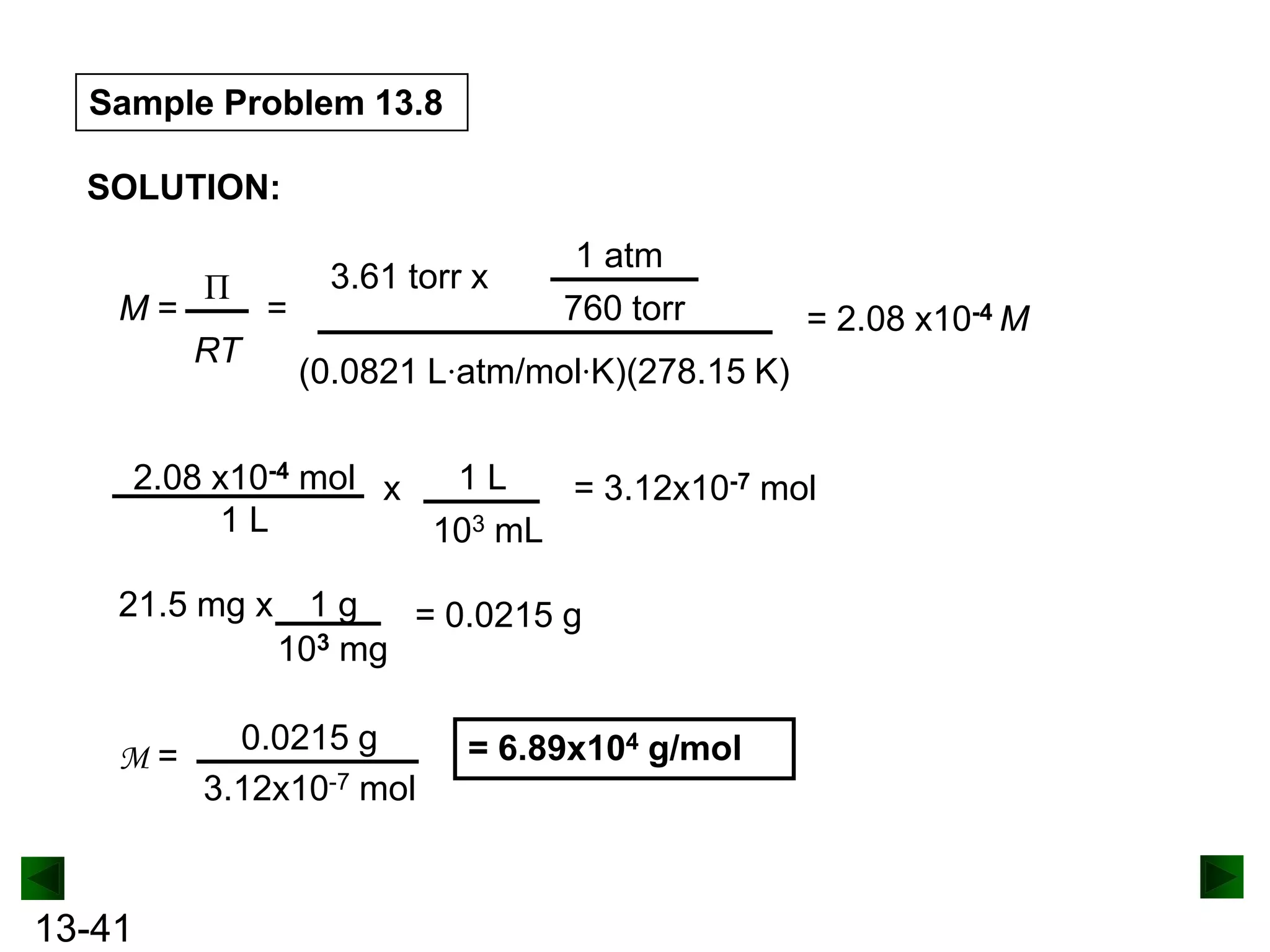Sample Problem 13.8
SOLUTION:
M=

Π

=

RT

3.61 torr x

1 atm
760 torr

= 2.08 x10-4 M

(0.0821 L·atm/mol·K)(278.15 K)

2.08 x10-4 mol x
1L
= 3.12x10-7 mol
1L
103 mL
21.5 mg x

M=

13-41

1g
= 0.0215 g
103 mg

0.0215 g
3.12x10-7 mol

= 6.89x104 g/mol

 