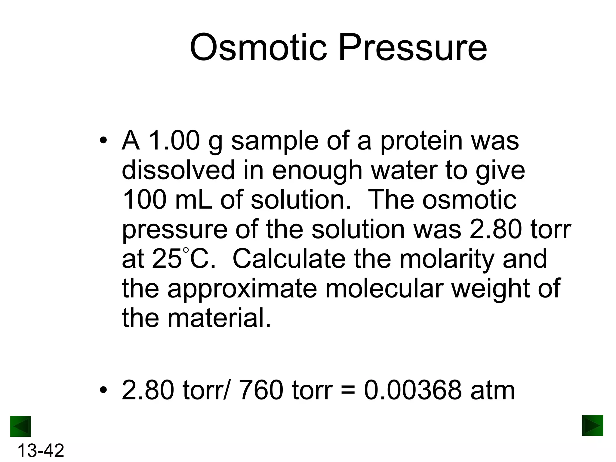 Osmotic Pressure
• A 1.00 g sample of a protein was
dissolved in enough water to give
100 mL of solution. The osmotic
pressure of the solution was 2.80 torr
at 25 C. Calculate the molarity and
the approximate molecular weight of
the material.

• 2.80 torr/ 760 torr = 0.00368 atm
13-42

 