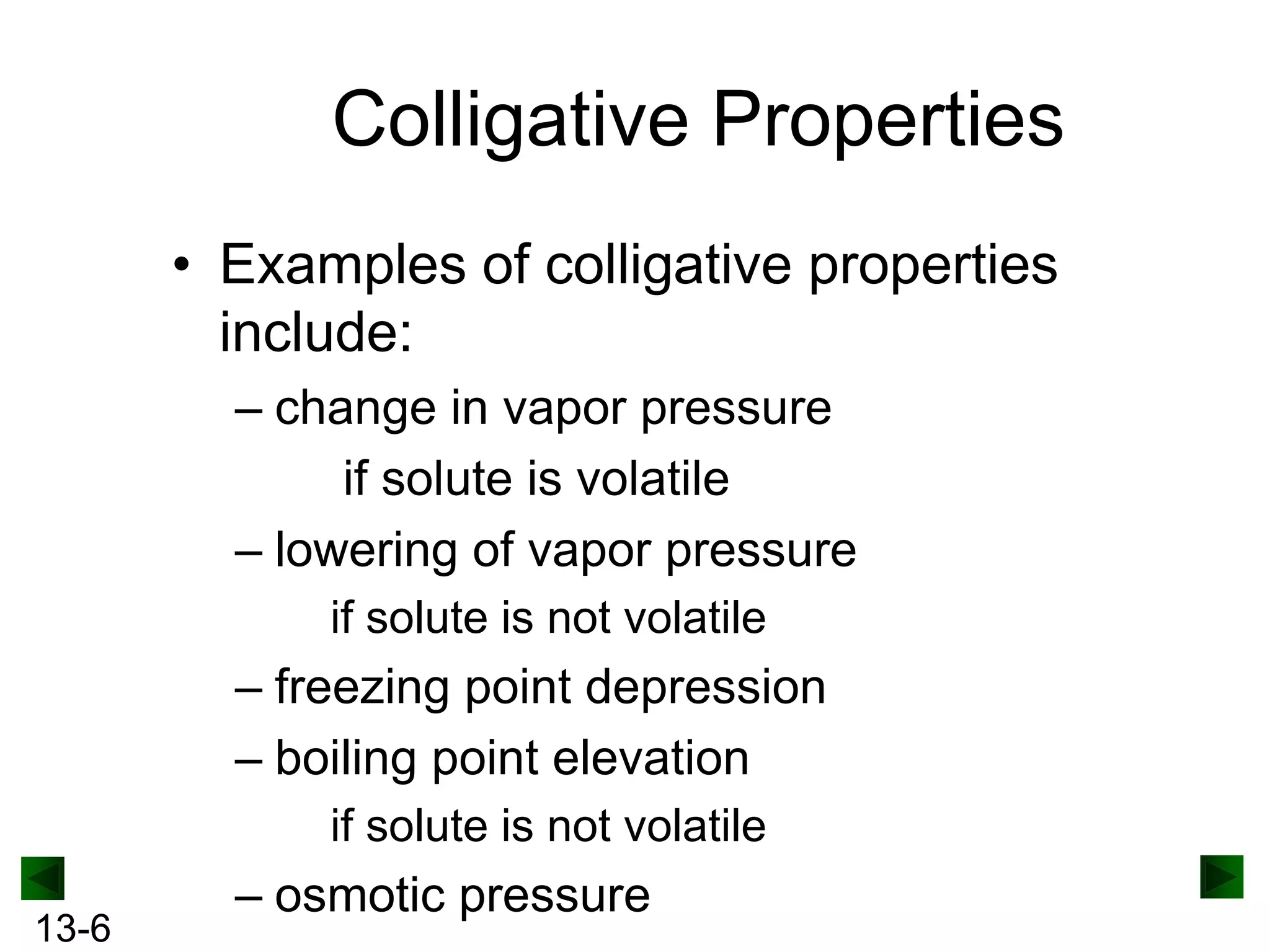 Colligative Properties
• Examples of colligative properties
include:
– change in vapor pressure
if solute is volatile
– lowering of vapor pressure
if solute is not volatile

– freezing point depression
– boiling point elevation
if solute is not volatile
13-6

– osmotic pressure

 