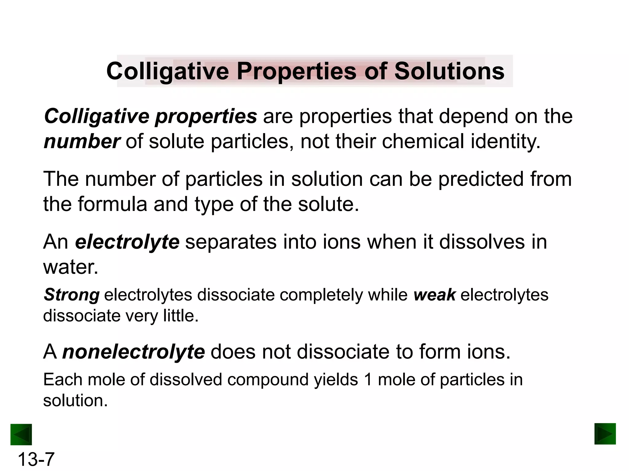 Colligative Properties of Solutions
Colligative properties are properties that depend on the
number of solute particles, not their chemical identity.
The number of particles in solution can be predicted from
the formula and type of the solute.
An electrolyte separates into ions when it dissolves in
water.
Strong electrolytes dissociate completely while weak electrolytes
dissociate very little.

A nonelectrolyte does not dissociate to form ions.
Each mole of dissolved compound yields 1 mole of particles in
solution.

13-7

 