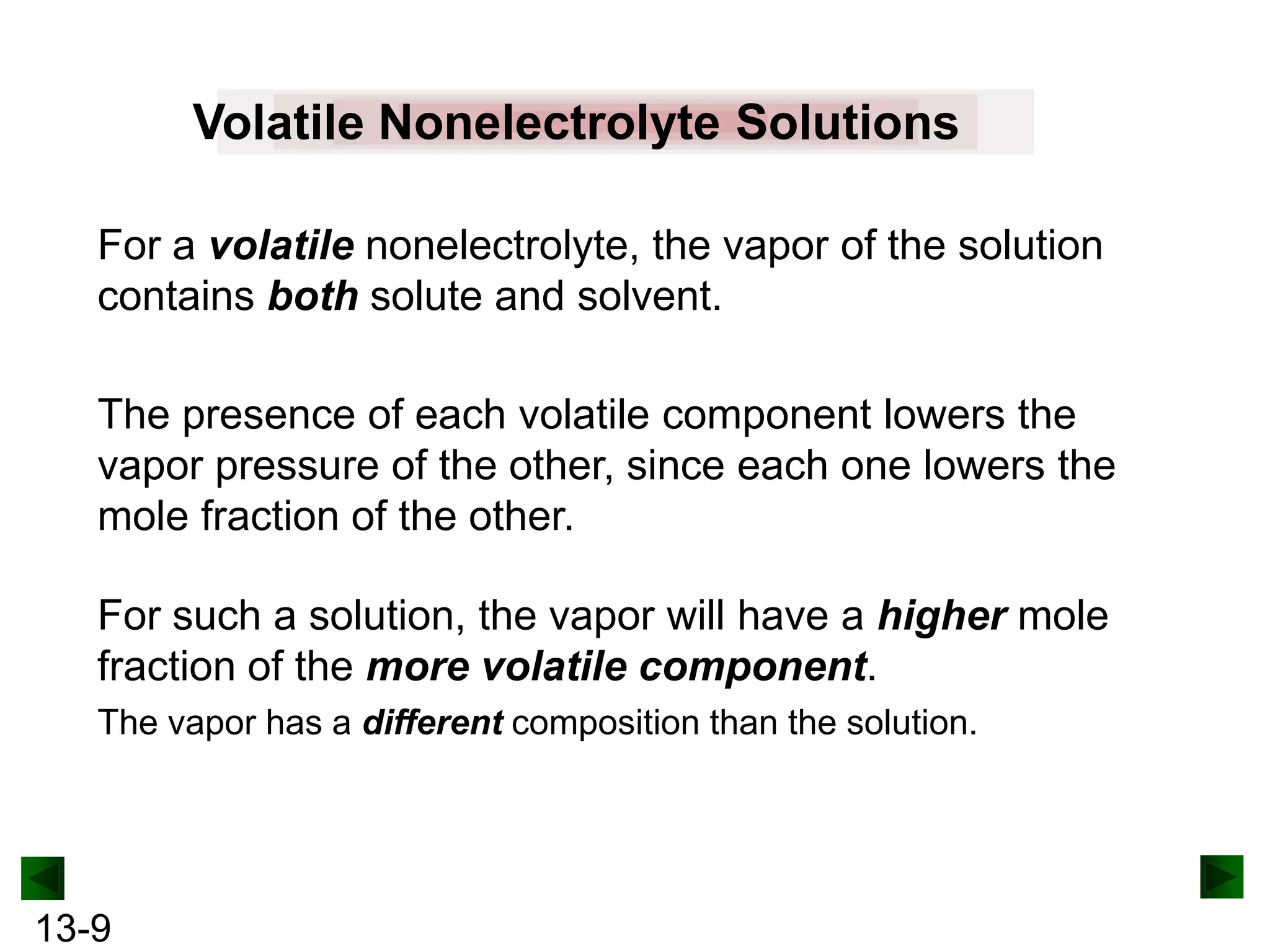 Volatile Nonelectrolyte Solutions
For a volatile nonelectrolyte, the vapor of the solution
contains both solute and solvent.
The presence of each volatile component lowers the
vapor pressure of the other, since each one lowers the
mole fraction of the other.
For such a solution, the vapor will have a higher mole
fraction of the more volatile component.
The vapor has a different composition than the solution.

13-9

 
