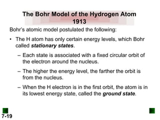 The Bohr Model of the Hydrogen Atom
1913
Bohr’s atomic model postulated the following:
• The H atom has only certain energy levels, which Bohr
called stationary states.
– Each state is associated with a fixed circular orbit of
the electron around the nucleus.

– The higher the energy level, the farther the orbit is
from the nucleus.
– When the H electron is in the first orbit, the atom is in
its lowest energy state, called the ground state.

7-19

 