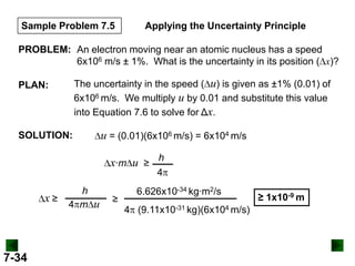 Sample Problem 7.5

Applying the Uncertainty Principle

PROBLEM: An electron moving near an atomic nucleus has a speed
6x106 m/s ± 1%. What is the uncertainty in its position ( x)?
The uncertainty in the speed ( u) is given as ±1% (0.01) of
6x106 m/s. We multiply u by 0.01 and substitute this value
into Equation 7.6 to solve for Δx.

PLAN:

SOLUTION:

u = (0.01)(6x106 m/s) = 6x104 m/s
x∙m u ≥ h
4

x≥

7-34

h
4 m u

≥

6.626x10-34 kg∙m2/s

4 (9.11x10-31 kg)(6x104 m/s)

≥ 1x10-9 m

 