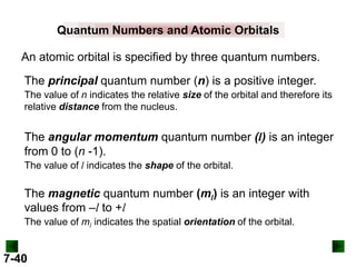 Quantum Numbers and Atomic Orbitals
An atomic orbital is specified by three quantum numbers.
The principal quantum number (n) is a positive integer.
The value of n indicates the relative size of the orbital and therefore its
relative distance from the nucleus.

The angular momentum quantum number (l) is an integer
from 0 to (n -1).
The value of l indicates the shape of the orbital.

The magnetic quantum number (ml) is an integer with
values from –l to +l
The value of ml indicates the spatial orientation of the orbital.

7-40

 
