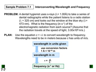 Sample Problem 7.1

Interconverting Wavelength and Frequency

PROBLEM: A dental hygienist uses x-rays ( = 1.00Å) to take a series of
dental radiographs while the patient listens to a radio station
( = 325 cm) and looks out the window at the blue sky ( =
473 nm). What is the frequency (in s-1) of the
electromagnetic radiation from each source? (Assume that
the radiation travels at the speed of light, 3.00x108 m/s.)
PLAN:

Use the equation c =
to convert wavelength to frequency.
Wavelengths need to be in meters because c has units of m/s.
wavelength in units given
use conversion factors
1 Å = 10-10 m

wavelength in m
= c

frequency (s-1 or Hz)

7-7

 