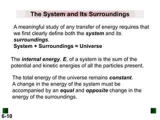 The System and Its Surroundings
A meaningful study of any transfer of energy requires that
we first clearly define both the system and its
surroundings.
System + Surroundings = Universe
The internal energy, E, of a system is the sum of the
potential and kinetic energies of all the particles present.
The total energy of the universe remains constant.
A change in the energy of the system must be
accompanied by an equal and opposite change in the
energy of the surroundings.

6-10

 